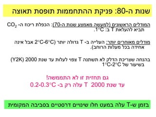 ‫שנות ה-08: פניקת ההתחממות תופסת תאוצה‬
‫המודלים הראשונים (למעשה מאמצע שנות ה-07): הכפלת ריכוז ה- 2‪CO‬‬
                                     ‫תביא להעלאת ‪ T‬ב: ‪.1C‬‬

   ‫מודלים מאוחרים יותר: העלייה ב- ‪ T‬גדולה יותר (‪ 2C-6C‬אבל אינה‬
                                     ‫אחידה בכל מעלות הרוחב).‬

 ‫בהנחה שצריכת הדלק לא תשתנה ‪ T‬צפוי לעלות עד שנת 0002 (‪)Y2K‬‬
                                       ‫בשיעור של ‪1C-2C‬‬

                ‫גם תחזית זו לא התממשה!‬
          ‫עד שנת 0002 ‪ T‬עלה רק ב- ‪0.2-0.3C‬‬


‫בזמן ש-‪ T‬עלה במעט חלו שינויים דרסטיים בסביבה המקומית‬
 