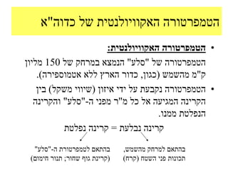 ‫הטמפרטורה האקוויולנטית של כדוה"א‬
                        ‫• הטמפרטורה האקוויולנטית:‬
‫הטמפרטורה של "סלע" הנמצא במרחק של 051 מליון‬
    ‫ק"מ מהשמש (כגון, כדור הארץ ללא אטמוספירה).‬
    ‫• הטמפרטורה נקבעת על ידי איזון (שיווי משקל) בין‬
   ‫הקרינה המגיעה אל כל מ"ר מפני ה-"סלע" והקרינה‬
                                      ‫הנפלטת ממנו.‬
           ‫קרינה נבלעת = קרינה נפלטת‬

  ‫בהתאם לטמפרטורת ה-"סלע"‬       ‫בהתאם למרחק מהשמש,‬
 ‫(קרינת גוף שחור; תנור חימום)‬   ‫תכונות פני השטח (קרח)‬
 