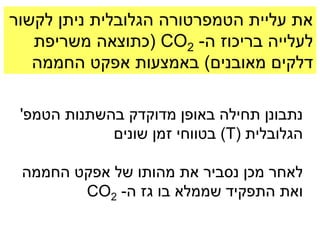 ‫את עליית הטמפרטורה הגלובלית ניתן לקשור‬
   ‫לעלייה בריכוז ה- 2‪( CO‬כתוצאה משריפת‬
   ‫דלקים מאובנים) באמצעות אפקט החממה‬

 ‫נתבונן תחילה באופן מדוקדק בהשתנות הטמפ'‬
             ‫הגלובלית (‪ )T‬בטווחי זמן שונים‬

 ‫לאחר מכן נסביר את מהותו של אפקט החממה‬
        ‫ואת התפקיד שממלא בו גז ה- 2‪CO‬‬
 