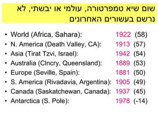 ‫שום שיא טמפרטורה, עולמי או יבשתי, לא‬
                     ‫נרשם בעשורים האחרונים‬
• World (Africa, Sahara):                1922 (58)
•   N. America (Death Valley, CA):       1913   (57)
•   Asia (Tirat Tzvi, Israel):           1942   (54)
•   Australia (Clncry, Queensland):      1889   (53)
•   Europe (Seville, Spain):             1881   (50)
•   S. America (Rivadavia, Argentina):   1905   (49)
•   Canada (Saskatchewan, Canada):       1937   (45)
•   Antarctica (S. Pole):                1978   (-14)
 