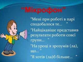 “Мені при роботі в парі
сподобалося те… ”
“Найцікавіше представив
результати роботи совєї
групи… ”
“На уроці я зрозумів (ла),
що… ”
“Я хотів (ла)б більше… ”
 