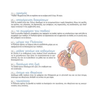 1: ορισμός
“Παιδιά” θεωρούνται όλα τα κορίτσια και τα αγόρια από 0 έως 18 ετών.

2: απαγόρευση διακρίσεων
Όλα τα παιδιά είναι ίσα. Έχουν δικαίωμα να τα αντιμετωπίζουν χωρίς διακρίσεις λόγω της φυλής,
του φύλου, της γλώσσας, της θρησκείας, των απόψεων, της περιουσίας, της κατάστασης, των ιδιαί-
τερων αναγκών ή της εμφάνισής τους.

3: το συμφέρον του παιδιού
Όταν οι μεγάλοι παίρνουν αποφάσεις που αφορούν τα παιδιά, πρέπει να υπολογίζουν πριν από όλα το
συμφέρον των παιδιών. Η Πολιτεία πρέπει να προστατεύει και να φροντίζει τα παιδιά, αν οι γονείς τους
δεν μπορούν να το κάνουν.

4: μέτρα της Πολιτείας
Η Πολιτεία πρέπει να παίρνει όλα τα κατάλληλα μέτρα για να
εφαρμόζονται τα δικαιώματα των παιδιών.

5: ρόλος γονέων και κηδεμόνων
Οι γονείς ή οι κηδεμόνες ενός παιδιού είναι υπεύθυνοι
να το μεγαλώνουν έτσι ώστε να αναπτύσσονται οι ικα-
νότητές του και να το βοηθούν να μάθει και να ασκεί τα
δικαιώματά του.

6: δικαίωμα στη ζωή
Τα παιδιά έχουν δικαίωμα στη ζωή, την επιβίωση και
την ανάπτυξη.

7: όνομα και ιθαγένεια
Δικαίωμα κάθε παιδιού είναι να γράφεται στο ληξιαρχείο με τη γέννησή του και να έχει όνομα,
επώνυμο και ιθαγένεια, δηλαδή να ανήκει σε μια χώρα.

8: ταυτότητα
Η Πολιτεία πρέπει να βοηθά τα παιδιά να διατηρούν την ταυτότητα, την ιθαγένεια και τις οικογε-
νειακές τους σχέσεις.
 