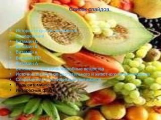 Список слайдов.


•   История открытия витаминов.
•   Определения
•   Витамин С
•   Витамин B1
•   Витамин B2
•   Витамин РР
•   Витамин А
•   Витамины и витаминоподобные вещества
•   Источник витаминов растительного и животного происхождения
•   Современная классификация витаминов
•   Роль витаминов
•   Интересные факты
 