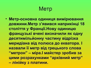 Метр
• Метр-основна одиниця вимірювання
  довжини.Метр з’явився наприкінці 18
  століття у Франції.Нову одиницю
  французькі вчені визначили як одну
  десятимільйонну частину відрізка
  меридіана від полюса до екватора. І
  назвали її метр від грецького слова
  “метрон” – міра.І майстер зробив за
  цими розрахунками “архівний метр”
  – лінійку з платини.
 