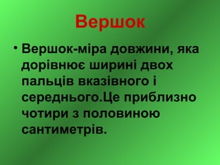 Вершок
• Вершок-міра довжини, яка
  дорівнює ширині двох
  пальців вказівного і
  середнього.Це приблизно
  чотири з половиною
  сантиметрів.
 