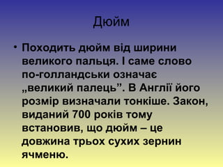 Дюйм
• Походить дюйм від ширини
  великого пальця. І саме слово
  по-голландськи означає
  „великий палець”. В Англії його
  розмір визначали тонкіше. Закон,
  виданий 700 років тому
  встановив, що дюйм – це
  довжина трьох сухих зернин
  ячменю.
 