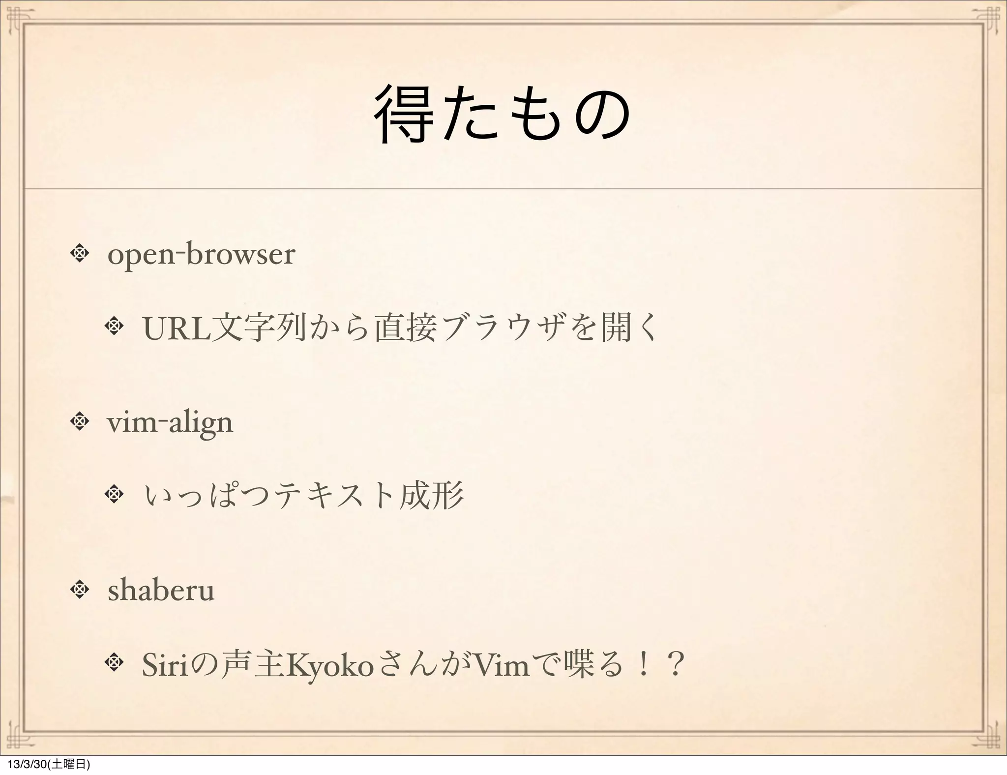 得たもの
               open-browser

                 URL文字列から直接ブラウザを開く

               vim-align

                 いっぱつテキスト成形

               shaberu

                 Siriの声主KyokoさんがVimで喋る！？

13/3/30(土曜日)
 