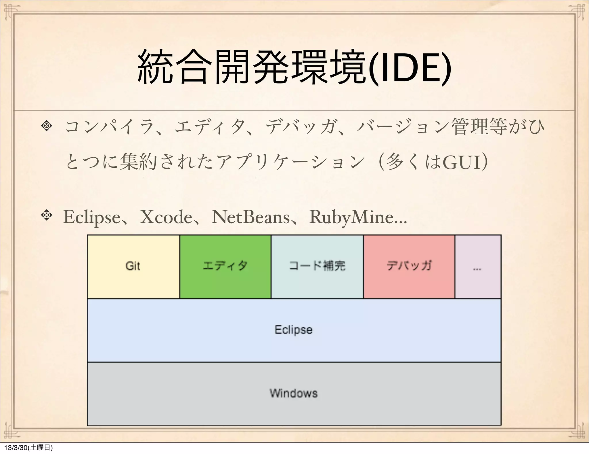 統合開発環境(IDE)
               コンパイラ、エディタ、デバッガ、バージョン管理等がひ
               とつに集約されたアプリケーション（多くはGUI）

               Eclipse、Xcode、NetBeans、RubyMine...




13/3/30(土曜日)
 