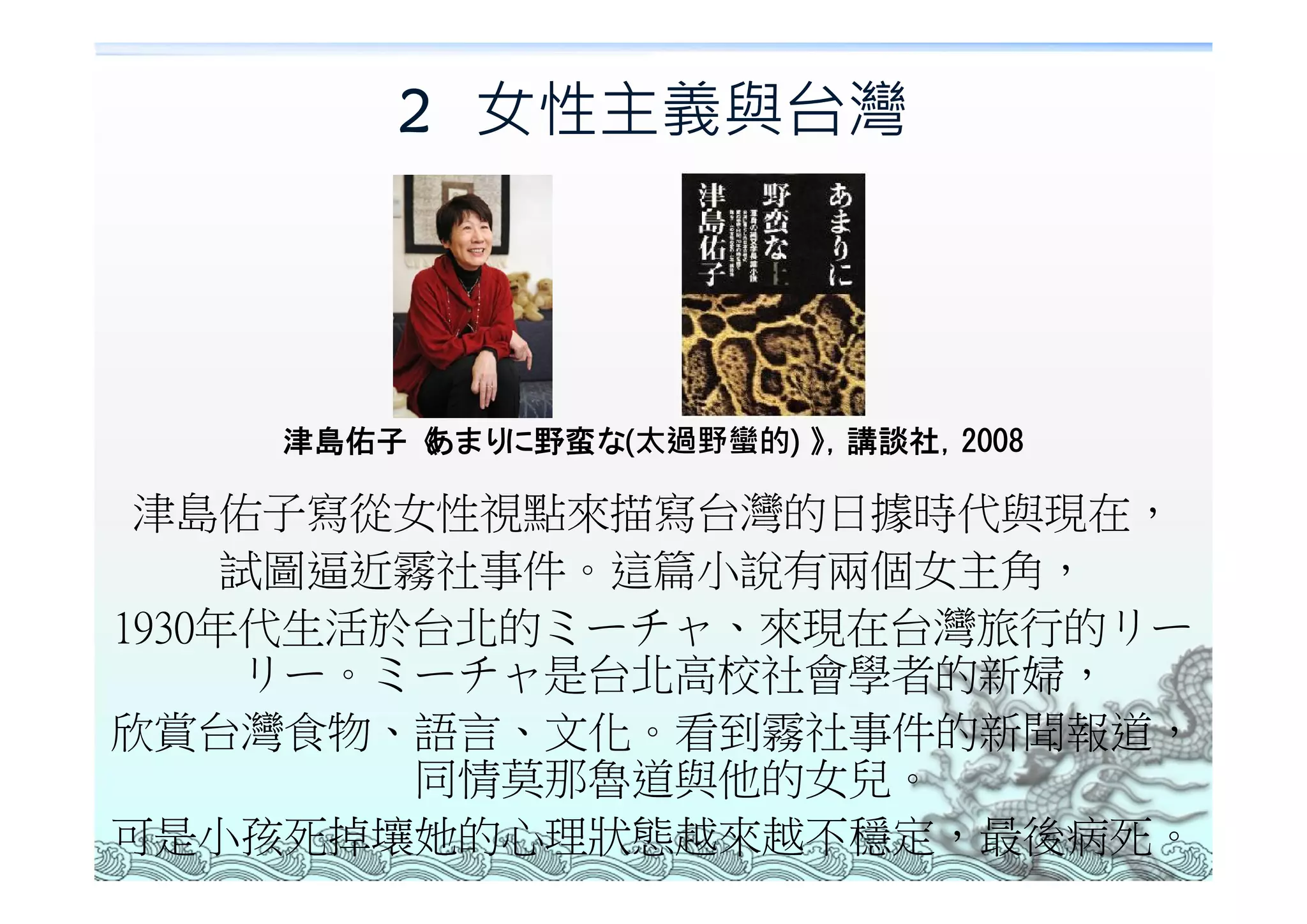2 女性主義與台灣




    津島佑子《あまりに野蛮な(太過野蠻的) 》 講談社，
                         ，    2008

 津島佑子寫從女性視點來描寫台灣的日據時代與現在，
     試圖逼近霧社事件。這篇小說有兩個女主角，
1930年代生活於台北的ミーチャ、來現在台灣旅行的リー
     リー。ミーチャ是台北高校社會學者的新婦，
欣賞台灣食物、語言、文化。看到霧社事件的新聞報道，
         同情莫那魯道與他的女兒。
可是小孩死掉壤她的心理狀態越來越不穩定，最後病死。
 