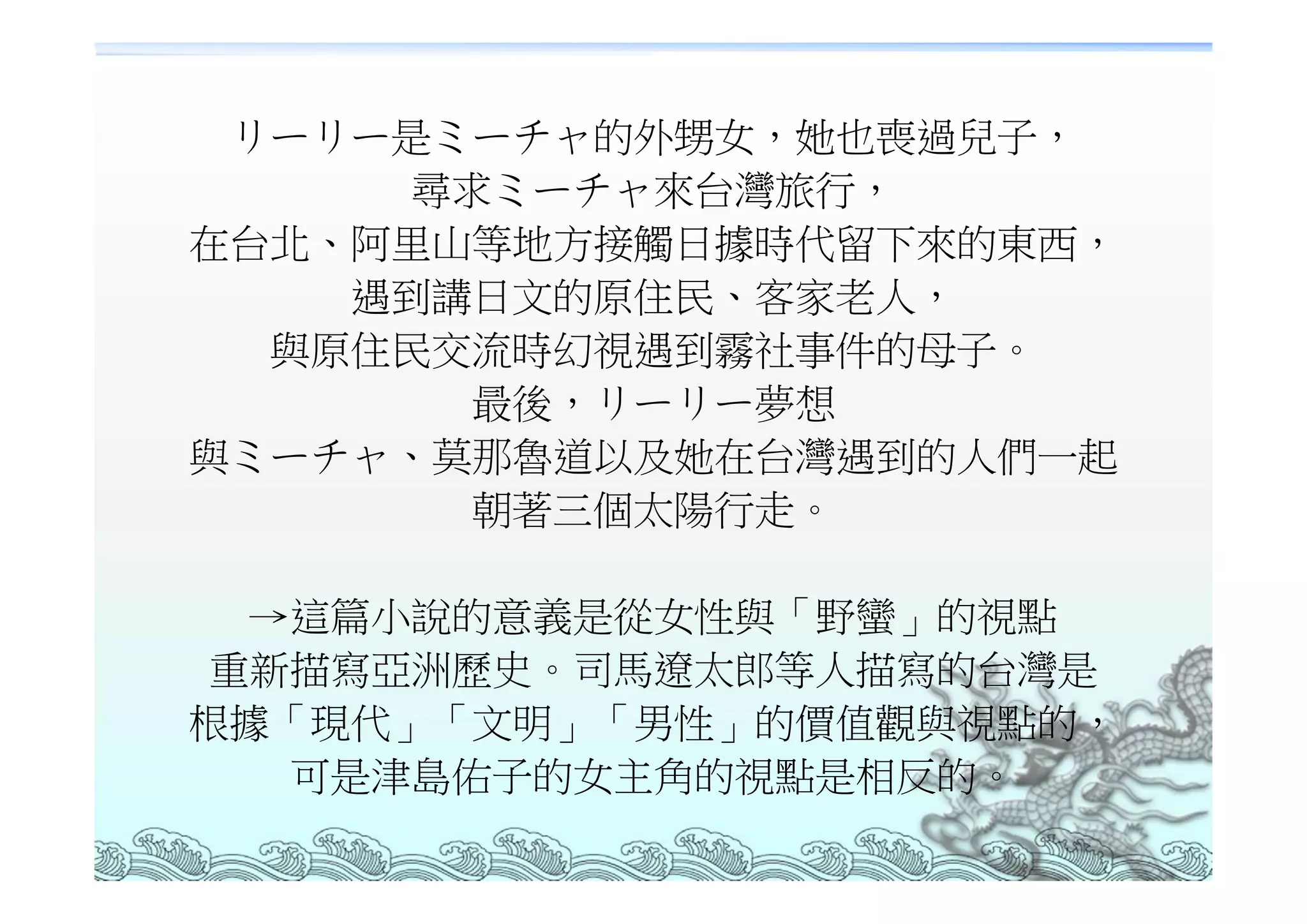 リーリー是ミーチャ的外甥女，她也喪過兒子，
     尋求ミーチャ來台灣旅行，
在台北、阿里山等地方接觸日據時代留下來的東西，
    遇到講日文的原住民、客家老人，
  與原住民交流時幻視遇到霧社事件的母子。
       最後，リーリー夢想
與ミーチャ、莫那魯道以及她在台灣遇到的人們一起
       朝著三個太陽行走。

 →這篇小說的意義是從女性與「野蠻」的視點
重新描寫亞洲歷史。司馬遼太郎等人描寫的台灣是
根據「現代」「文明」「男性」的價值觀與視點的，
  可是津島佑子的女主角的視點是相反的。
 