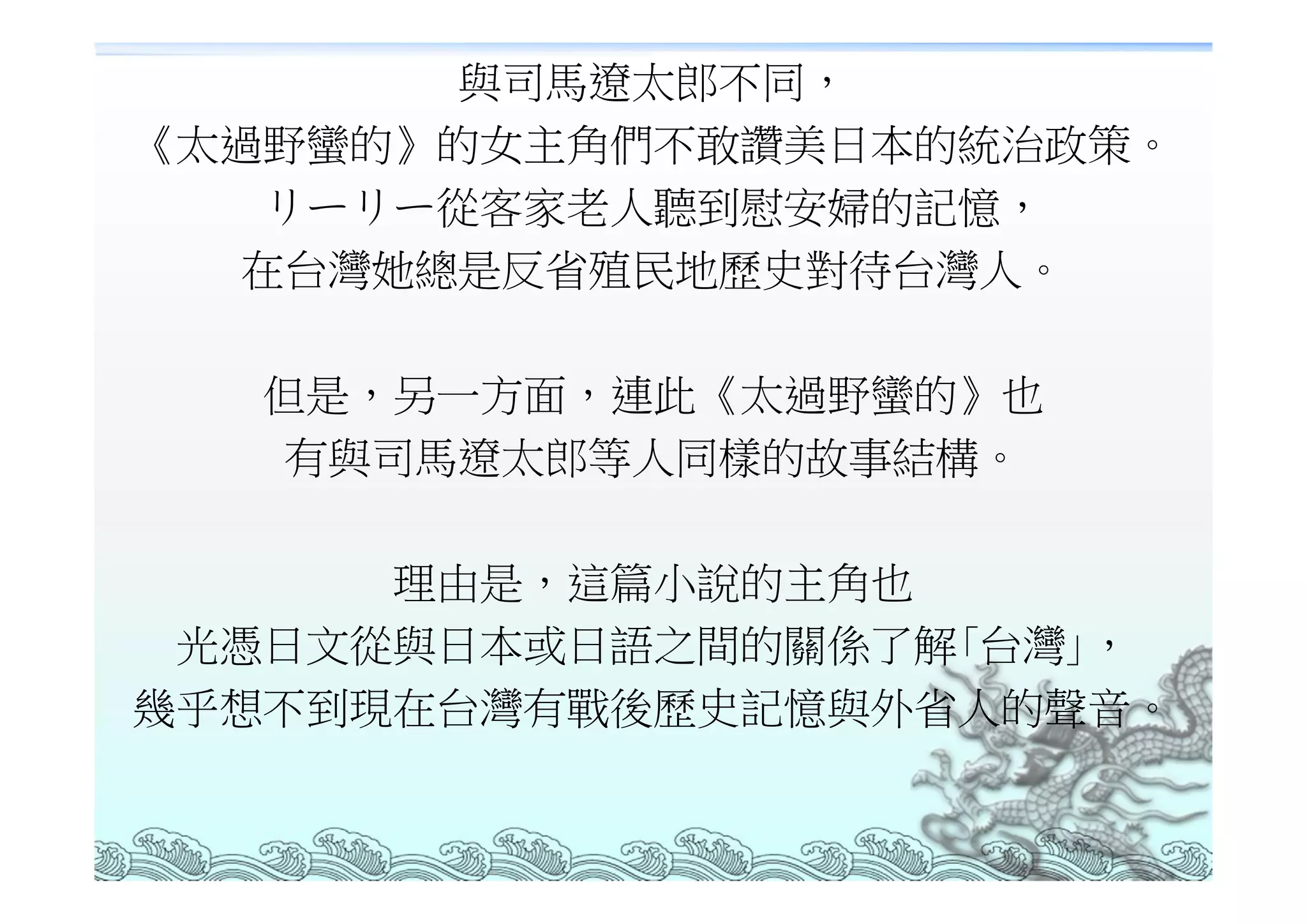 與司馬遼太郎不同，
《太過野蠻的》的女主角們不敢讚美日本的統治政策。
    リーリー從客家老人聽到慰安婦的記憶，
   在台灣她總是反省殖民地歷史對待台灣人。

   但是，另一方面，連此《太過野蠻的》也
   有與司馬遼太郎等人同樣的故事結構。

      理由是，這篇小說的主角也
 光憑日文從與日本或日語之間的關係了解｢台灣｣，
幾乎想不到現在台灣有戰後歷史記憶與外省人的聲音。
 
