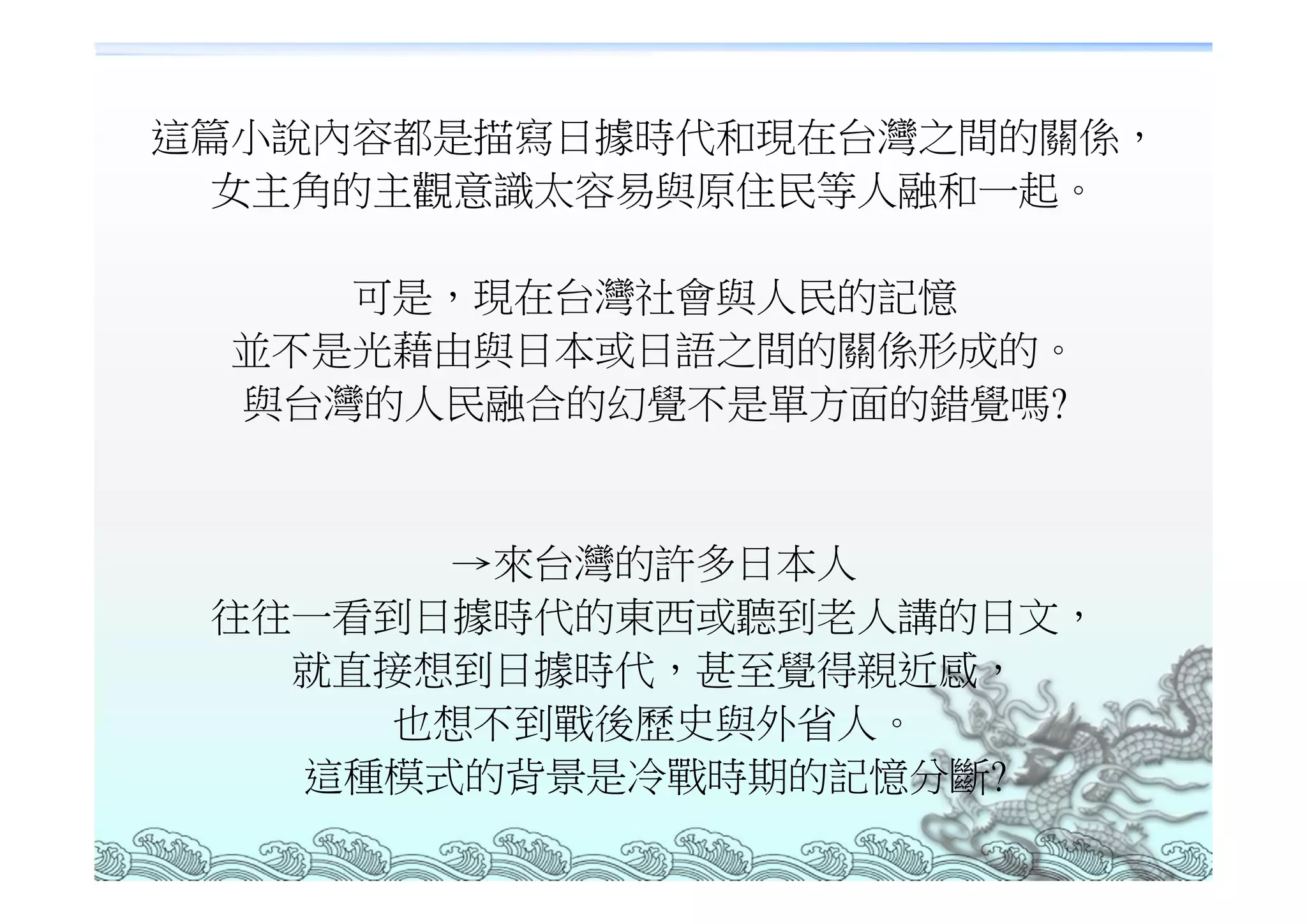 這篇小說內容都是描寫日據時代和現在台灣之間的關係，
 女主角的主觀意識太容易與原住民等人融和一起。

     可是，現在台灣社會與人民的記憶
  並不是光藉由與日本或日語之間的關係形成的。
  與台灣的人民融合的幻覺不是單方面的錯覺嗎?


       →來台灣的許多日本人
 往往一看到日據時代的東西或聽到老人講的日文，
   就直接想到日據時代，甚至覺得親近感，
     也想不到戰後歷史與外省人。
   這種模式的背景是冷戰時期的記憶分斷?
 