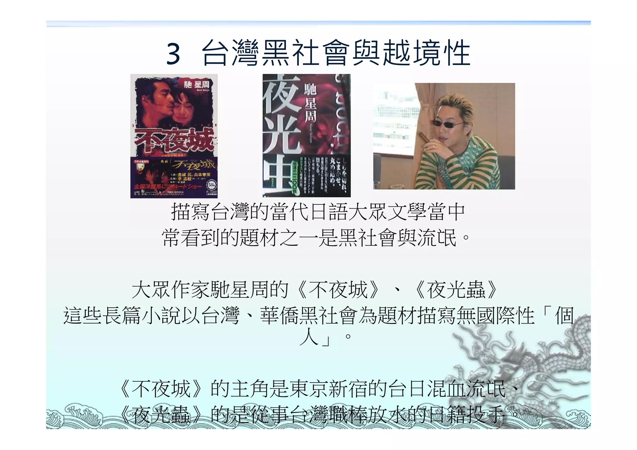 3 台灣黑社會與越境性




     描寫台灣的當代日語大眾文學當中
    常看到的題材之一是黑社會與流氓。

   大眾作家馳星周的《不夜城》、《夜光蟲》
這些長篇小說以台灣、華僑黑社會為題材描寫無國際性「個
            人」。

  《不夜城》的主角是東京新宿的台日混血流氓、
  《夜光蟲》的是從事台灣職棒放水的日籍投手。
 