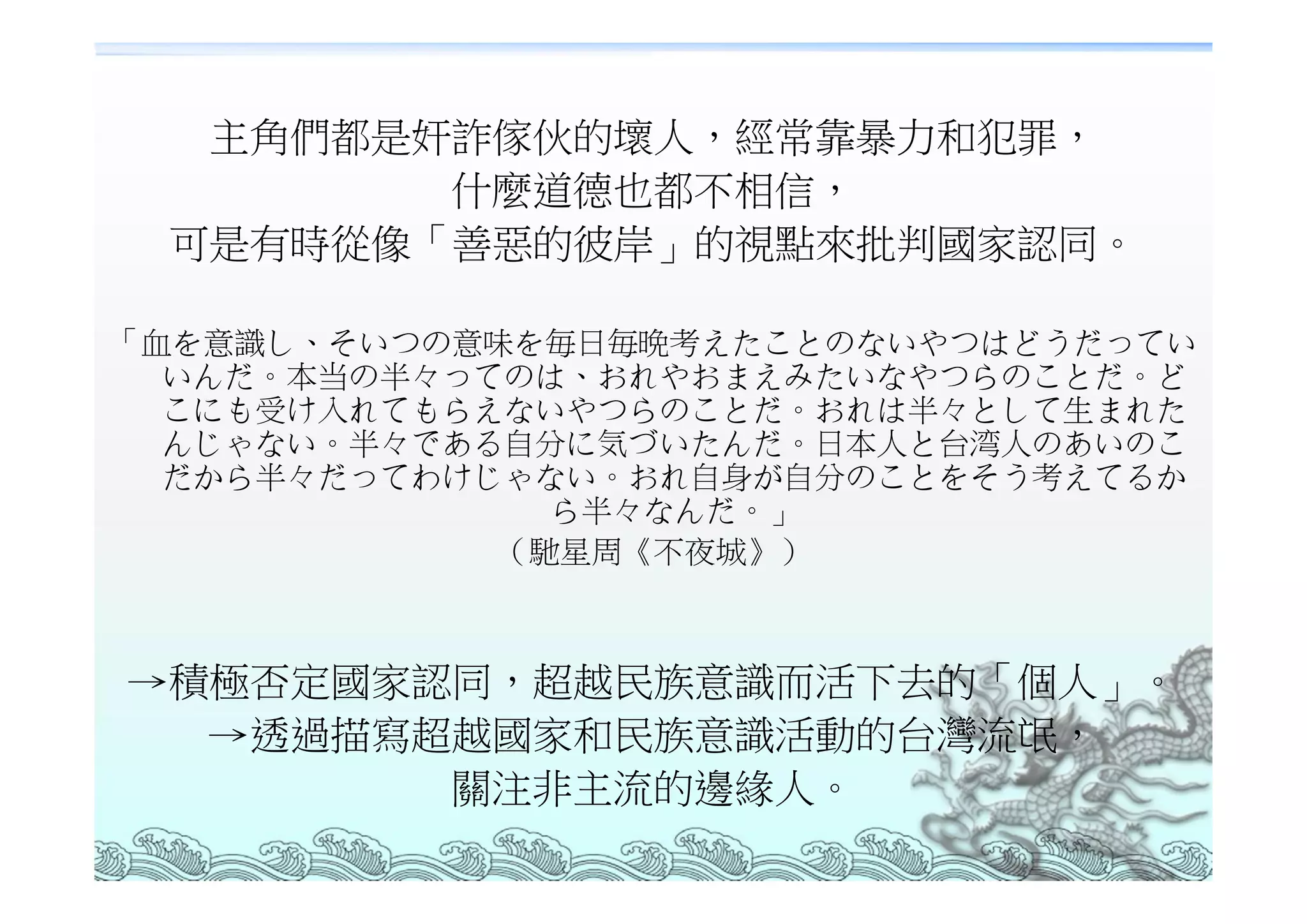 主角們都是奸詐傢伙的壞人，經常靠暴力和犯罪，
        什麼道德也都不相信，
 可是有時從像「善惡的彼岸」的視點來批判國家認同。

「血を意識し、そいつの意味を毎日毎晩考えたことのないやつはどうだってい
  いんだ。本当の半々ってのは、おれやおまえみたいなやつらのことだ。ど
  こにも受け入れてもらえないやつらのことだ。おれは半々として生まれた
  んじゃない。半々である自分に気づいたんだ。日本人と台湾人のあいのこ
  だから半々だってわけじゃない。おれ自身が自分のことをそう考えてるか
               ら半々なんだ。」
             （馳星周《不夜城》）



→積極否定國家認同，超越民族意識而活下去的「個人」。
  →透過描寫超越國家和民族意識活動的台灣流氓，
        關注非主流的邊緣人。
 