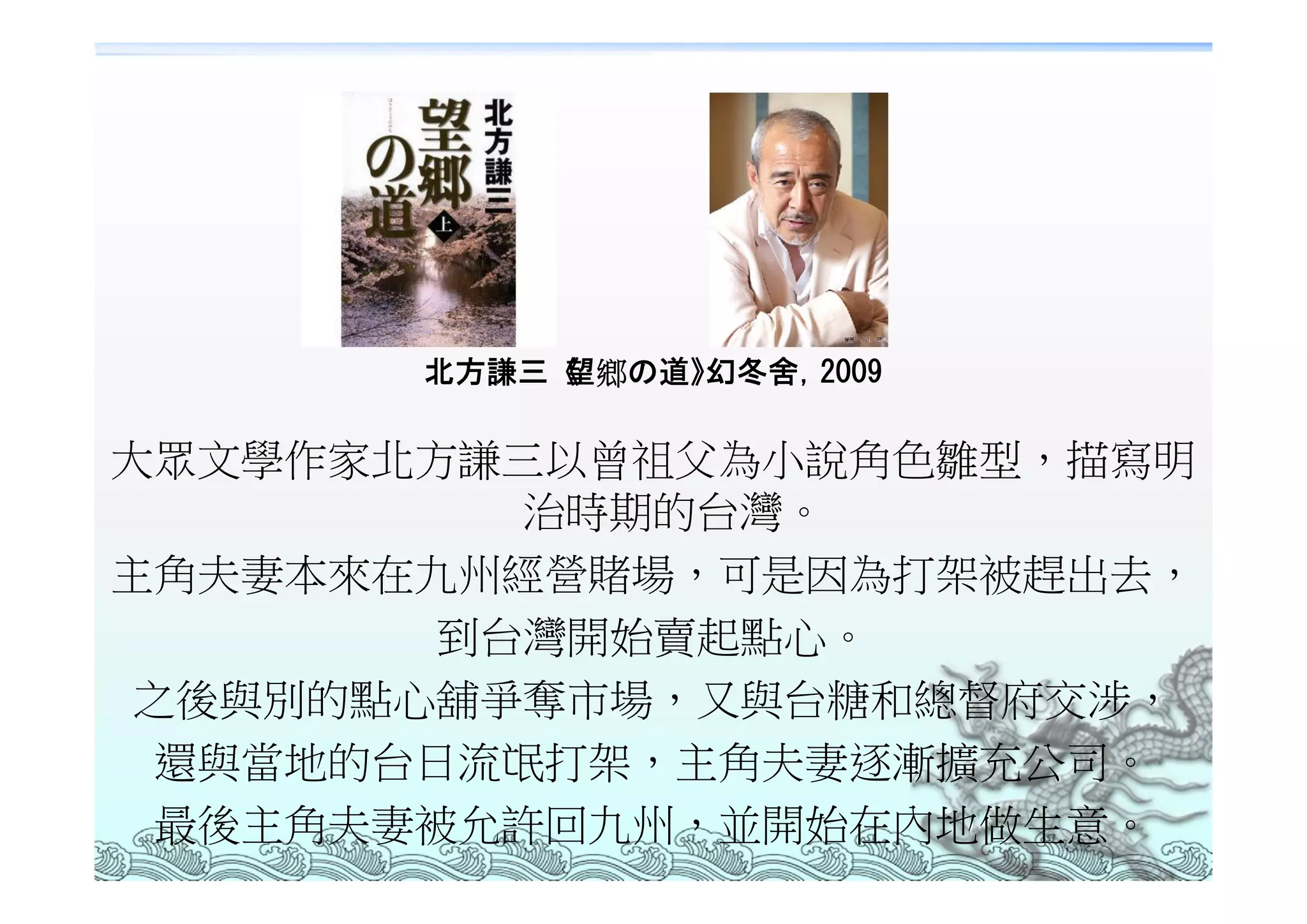 北方謙三《望鄉の道》幻冬舍，2009

大眾文學作家北方謙三以曾祖父為小說角色雛型，描寫明
          治時期的台灣。
主角夫妻本來在九州經營賭場，可是因為打架被趕出去，
        到台灣開始賣起點心。
 之後與別的點心舖爭奪市場，又與台糖和總督府交涉，
 還與當地的台日流氓打架，主角夫妻逐漸擴充公司。
 最後主角夫妻被允許回九州，並開始在內地做生意。
 