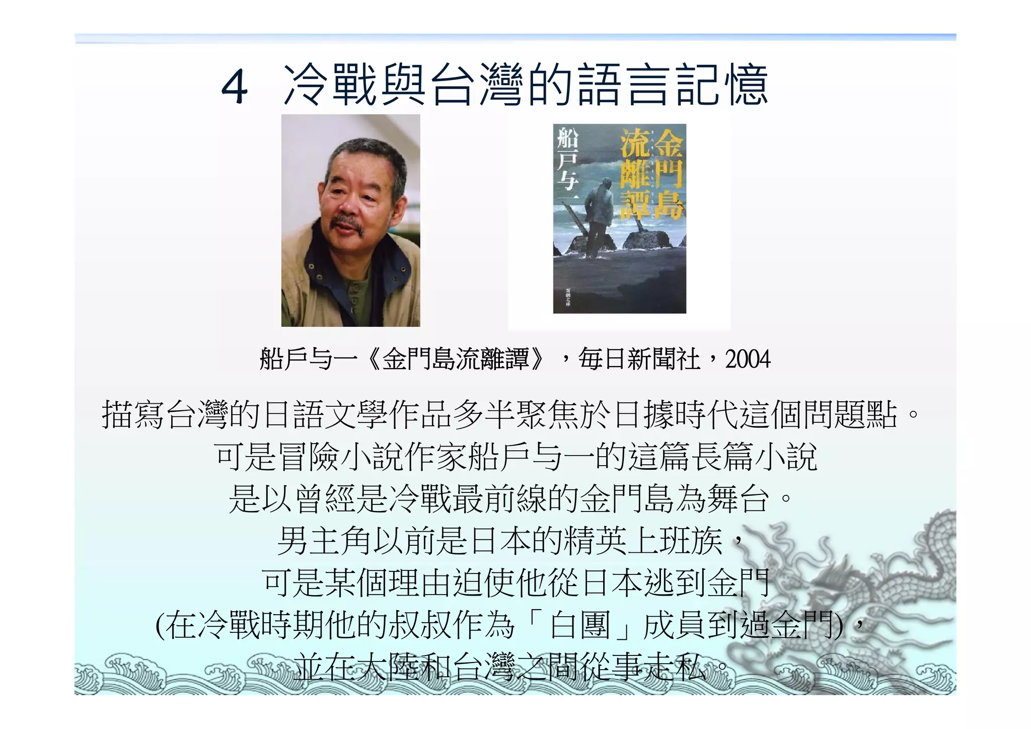 4 冷戰與台灣的語言記憶




    船戶与一《金門島流離譚》，毎日新聞社，2004

描寫台灣的日語文學作品多半聚焦於日據時代這個問題點。
    可是冒險小說作家船戶与一的這篇長篇小說
     是以曾經是冷戰最前線的金門島為舞台。
       男主角以前是日本的精英上班族，
      可是某個理由迫使他從日本逃到金門
  (在冷戰時期他的叔叔作為「白團」成員到過金門)，
       並在大陸和台灣之間從事走私。
 