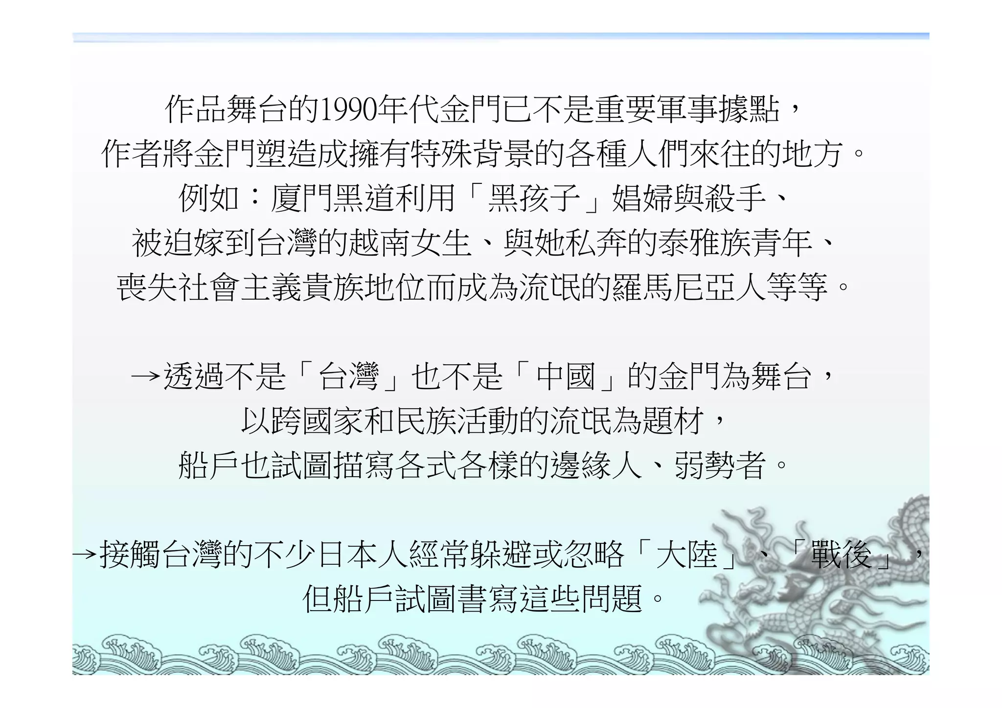 作品舞台的1990年代金門已不是重要軍事據點，
 作者將金門塑造成擁有特殊背景的各種人們來往的地方。
    例如：廈門黑道利用「黑孩子」娼婦與殺手、
  被迫嫁到台灣的越南女生、與她私奔的泰雅族青年、
  喪失社會主義貴族地位而成為流氓的羅馬尼亞人等等。

  →透過不是「台灣」也不是「中國」的金門為舞台，
     以跨國家和民族活動的流氓為題材，
   船戶也試圖描寫各式各樣的邊緣人、弱勢者。

→接觸台灣的不少日本人經常躲避或忽略「大陸」、「戰後」，
        但船戶試圖書寫這些問題。
 