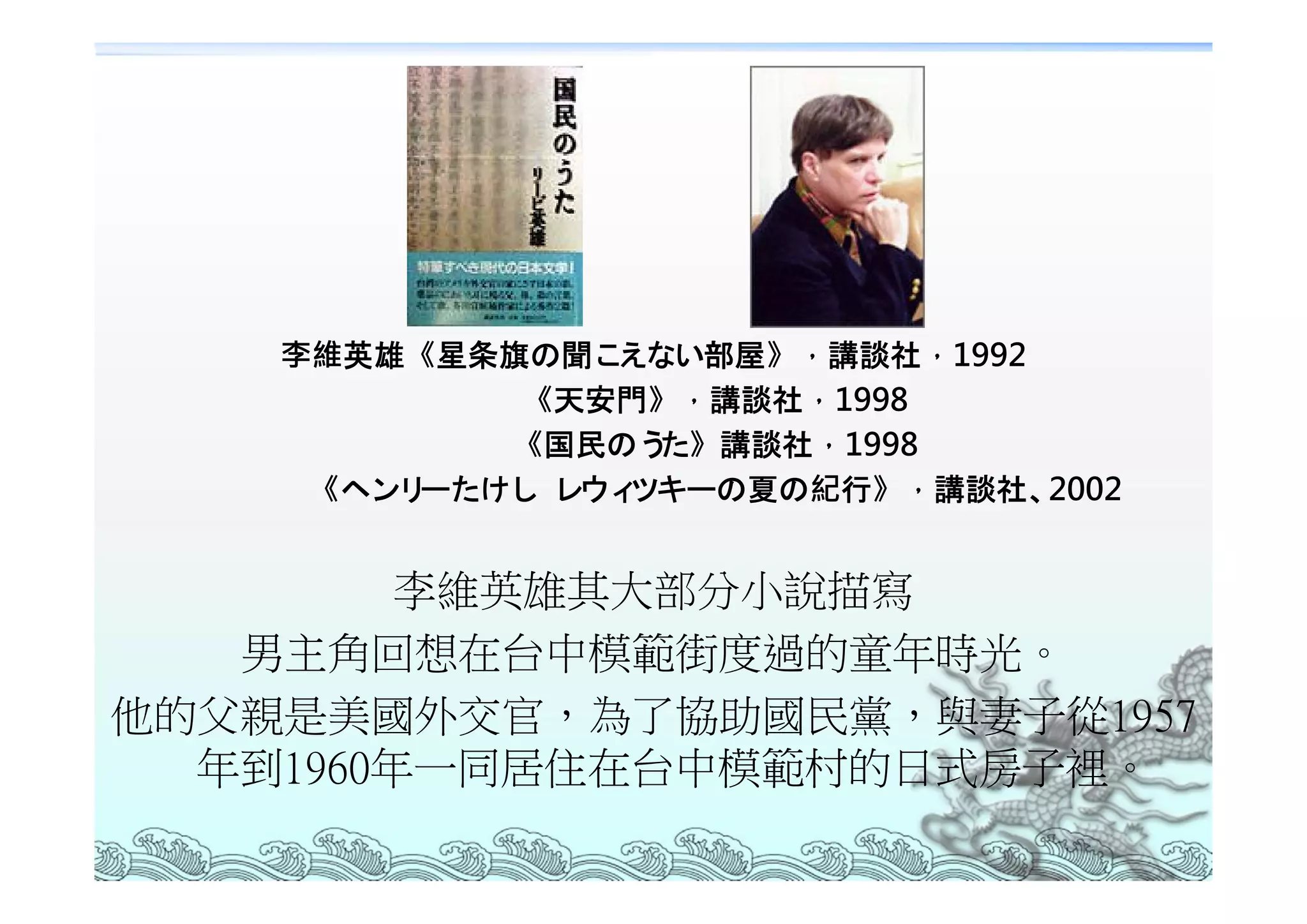 李維英雄《星条旗の聞こ えない部屋》，講談社，1992
            《天安門》，講談社，1998
            《国民のう た》講談社，1998
     《ヘンリーたけし レウィツキーの夏の紀行》，講談社、 2002


         李維英雄其大部分小說描寫
   男主角回想在台中模範街度過的童年時光。
他的父親是美國外交官，為了協助國民黨，與妻子從1957
  年到1960年一同居住在台中模範村的日式房子裡。
 