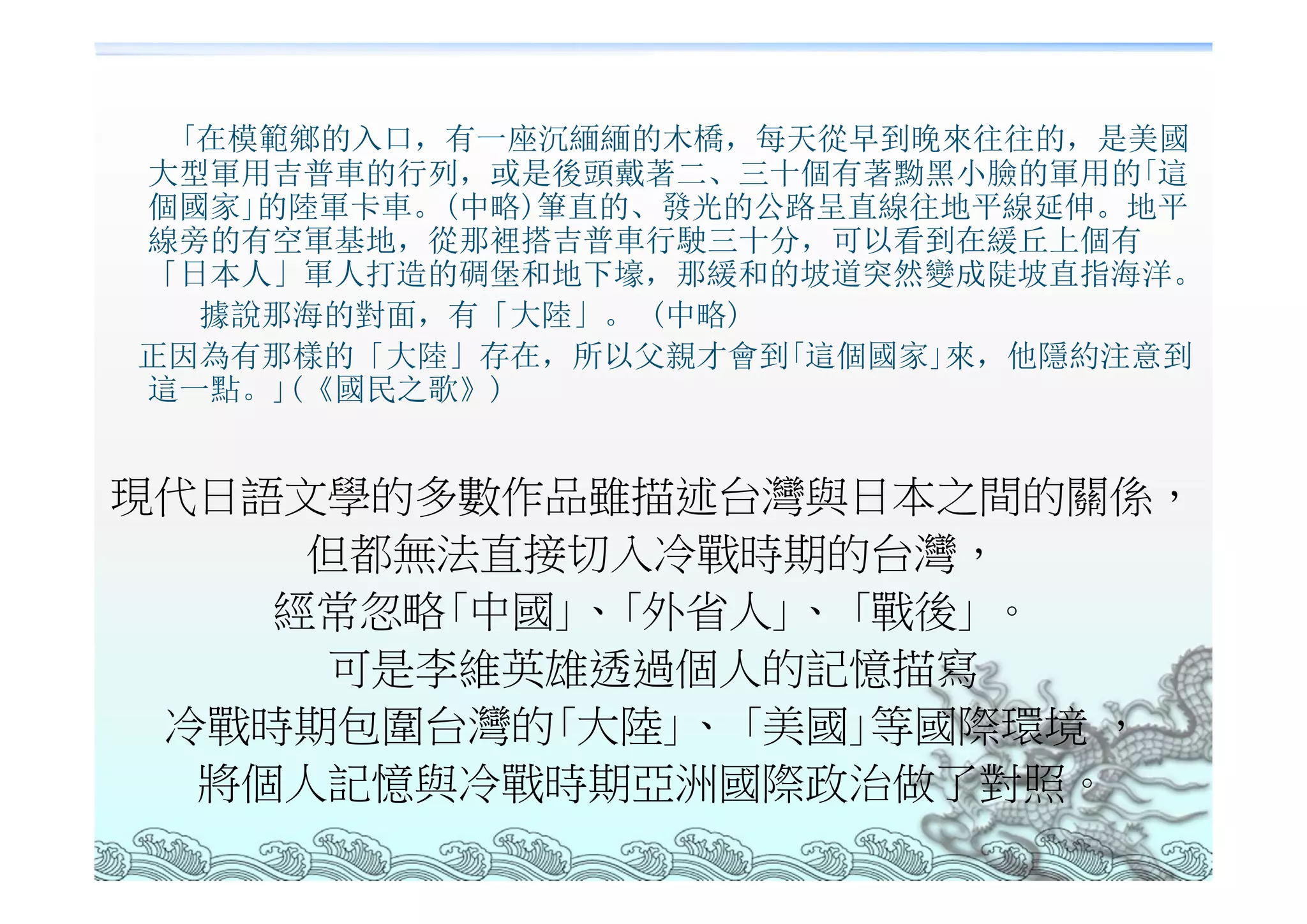 ｢在模範鄉的入口，有一座沉緬緬的木橋，每天從早到晚來往往的，是美國
大型軍用吉普車的行列，或是後頭戴著二、三十個有著黝黑小臉的軍用的｢這
個國家｣的陸軍卡車。(中略)筆直的、發光的公路呈直線往地平線延伸。地平
線旁的有空軍基地，從那裡搭吉普車行駛三十分，可以看到在緩丘上個有
「日本人」軍人打造的碉堡和地下壕，那緩和的坡道突然變成陡坡直指海洋。
  據說那海的對面，有「大陸」。 (中略)
正因為有那樣的「大陸」存在，所以父親才會到｢這個國家｣來，他隱約注意到
這一點。｣(《國民之歌》)


現代日語文學的多數作品雖描述台灣與日本之間的關係，
     但都無法直接切入冷戰時期的台灣，
    經常忽略｢中國｣、｢外省人｣、 ｢戰後｣ 。
      可是李維英雄透過個人的記憶描寫
 冷戰時期包圍台灣的｢大陸｣、 ｢美國｣等國際環境 ，
  將個人記憶與冷戰時期亞洲國際政治做了對照。
 