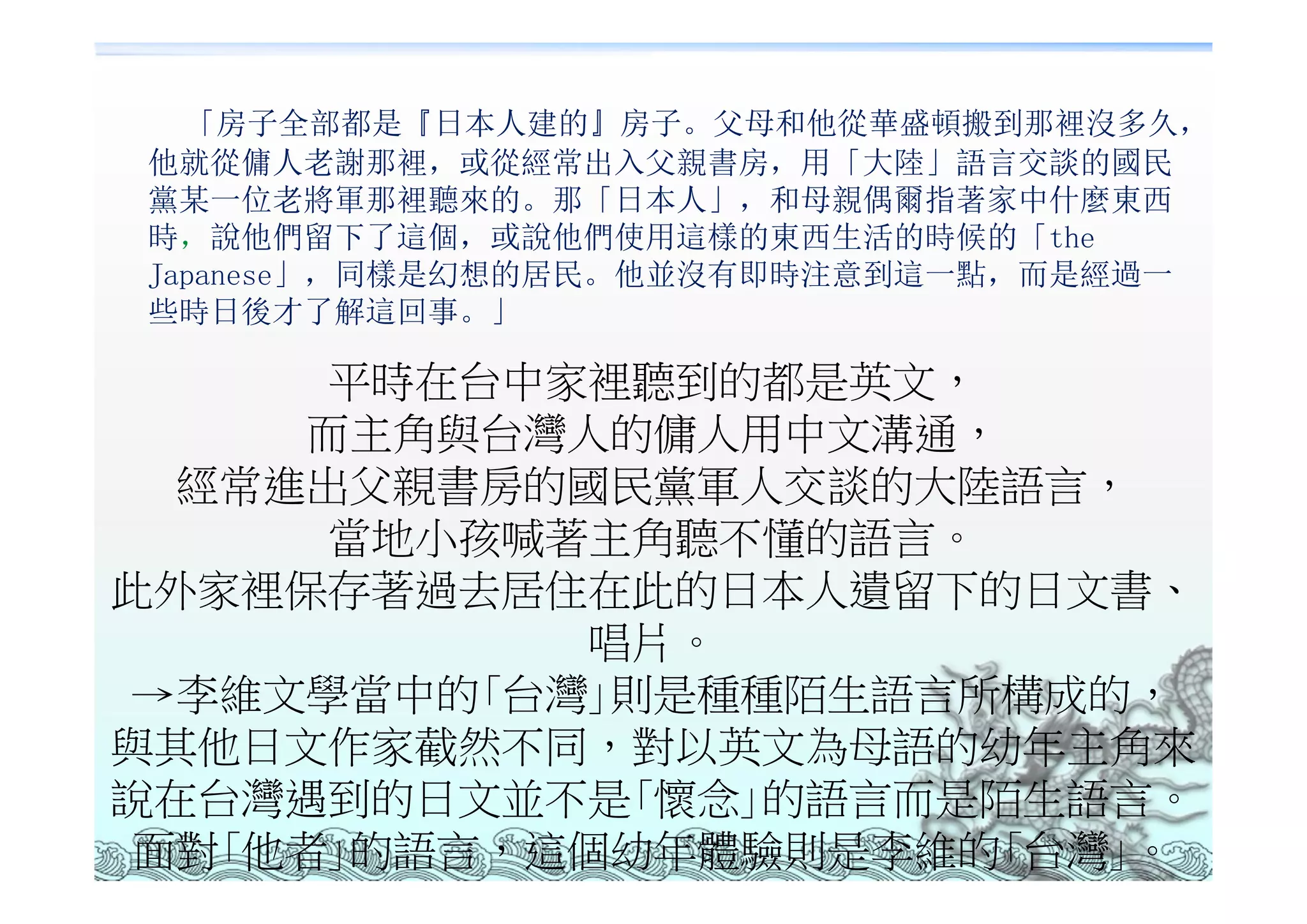 「房子全部都是『日本人建的』房子。父母和他從華盛頓搬到那裡沒多久，
他就從傭人老謝那裡，或從經常出入父親書房，用「大陸」語言交談的國民
黨某一位老將軍那裡聽來的。那「日本人」，和母親偶爾指著家中什麼東西
時，說他們留下了這個，或說他們使用這樣的東西生活的時候的「the
Japanese」，同樣是幻想的居民。他並沒有即時注意到這一點，而是經過一
些時日後才了解這回事。」

       平時在台中家裡聽到的都是英文，
      而主角與台灣人的傭人用中文溝通，
  經常進出父親書房的國民黨軍人交談的大陸語言，
       當地小孩喊著主角聽不懂的語言。
此外家裡保存著過去居住在此的日本人遺留下的日文書、
             唱片。
 →李維文學當中的｢台灣｣則是種種陌生語言所構成的，
與其他日文作家截然不同，對以英文為母語的幼年主角來
說在台灣遇到的日文並不是｢懷念｣的語言而是陌生語言。
 面對｢他者｣的語言，這個幼年體驗則是李維的｢台灣｣。
 