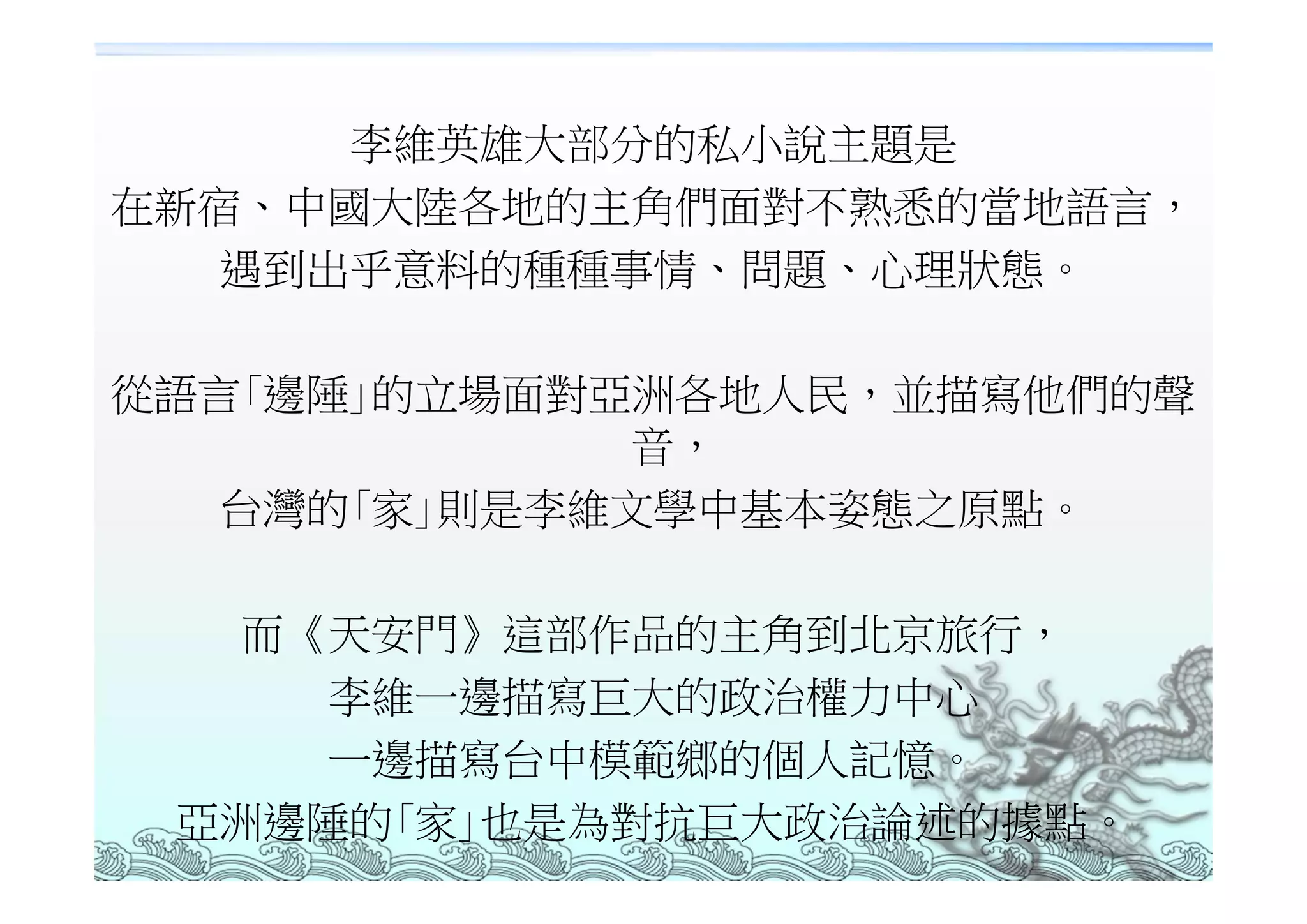 李維英雄大部分的私小說主題是
在新宿、中國大陸各地的主角們面對不熟悉的當地語言，
   遇到出乎意料的種種事情、問題、心理狀態。

從語言｢邊陲｣的立場面對亞洲各地人民，並描寫他們的聲
             音，
   台灣的｢家｣則是李維文學中基本姿態之原點。

   而《天安門》這部作品的主角到北京旅行，
     李維一邊描寫巨大的政治權力中心
     一邊描寫台中模範鄉的個人記憶。
 亞洲邊陲的｢家｣也是為對抗巨大政治論述的據點。
 