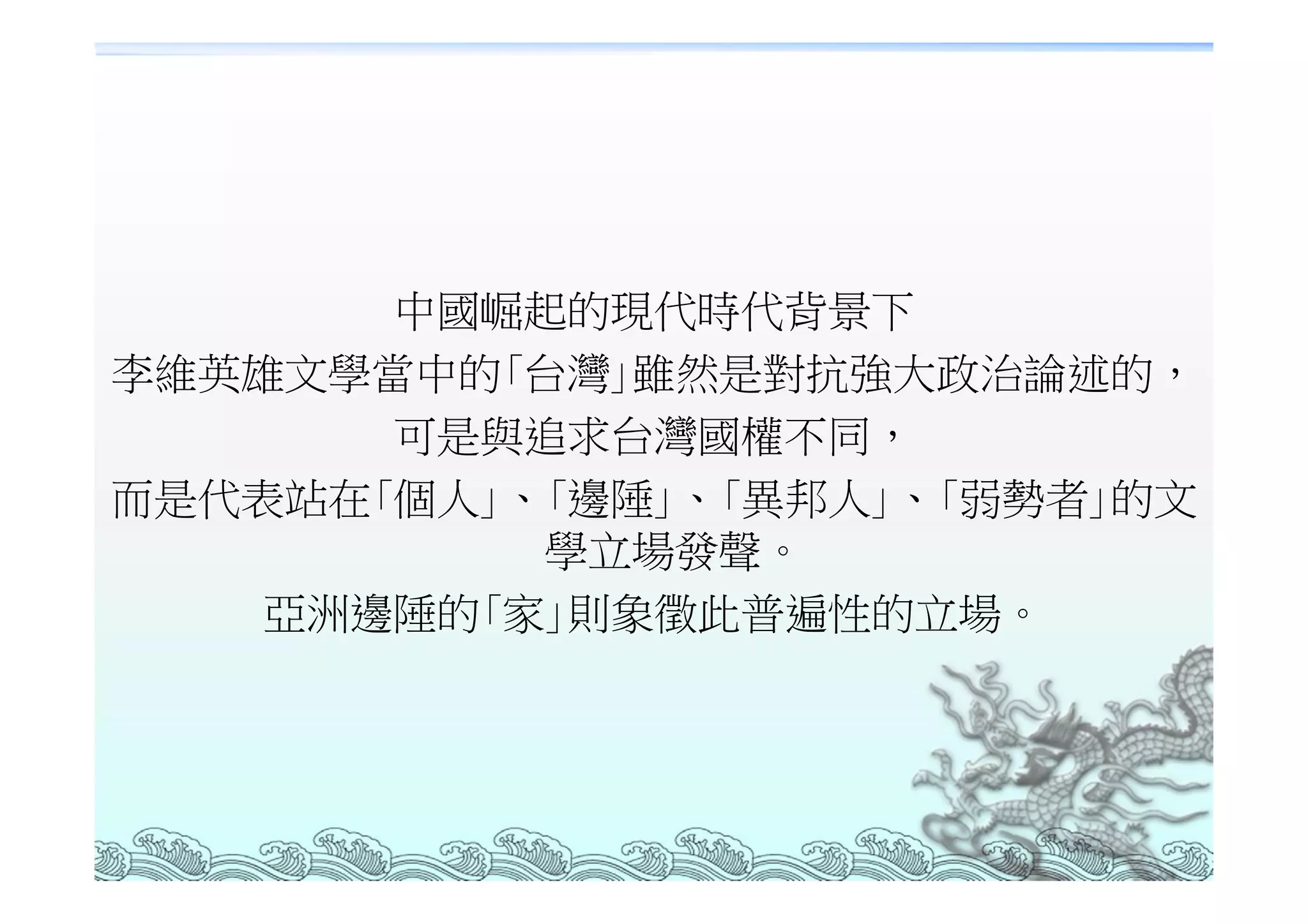 中國崛起的現代時代背景下
李維英雄文學當中的｢台灣｣雖然是對抗強大政治論述的，
       可是與追求台灣國權不同，
而是代表站在｢個人｣、｢邊陲｣、｢異邦人｣、｢弱勢者｣的文
           學立場發聲。
    亞洲邊陲的｢家｣則象徵此普遍性的立場。
 