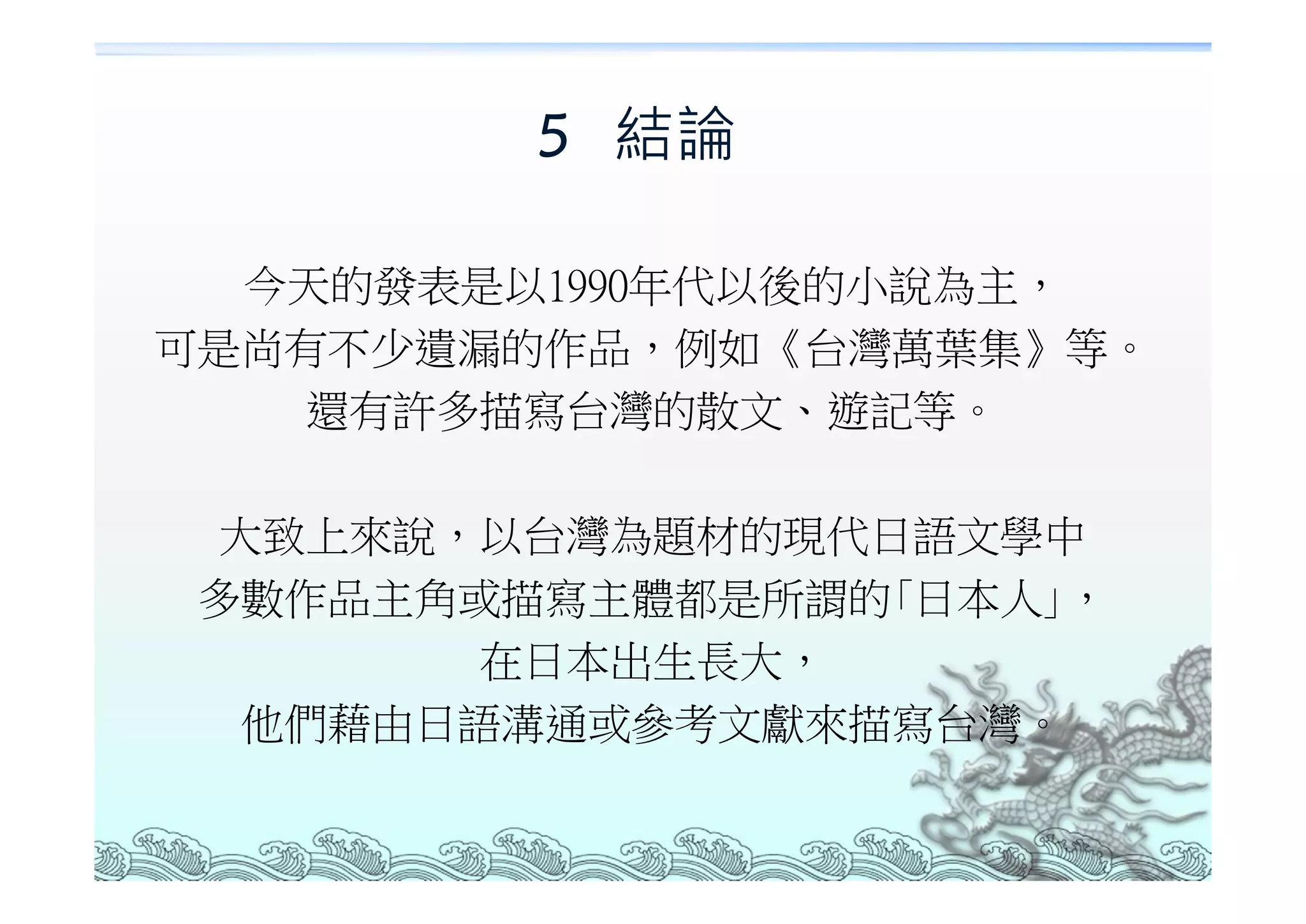 5 結論

  今天的發表是以1990年代以後的小說為主，
可是尚有不少遺漏的作品，例如《台灣萬葉集》等。
    還有許多描寫台灣的散文、遊記等。

 大致上來說，以台灣為題材的現代日語文學中
 多數作品主角或描寫主體都是所謂的｢日本人｣，
        在日本出生長大，
  他們藉由日語溝通或參考文獻來描寫台灣。
 