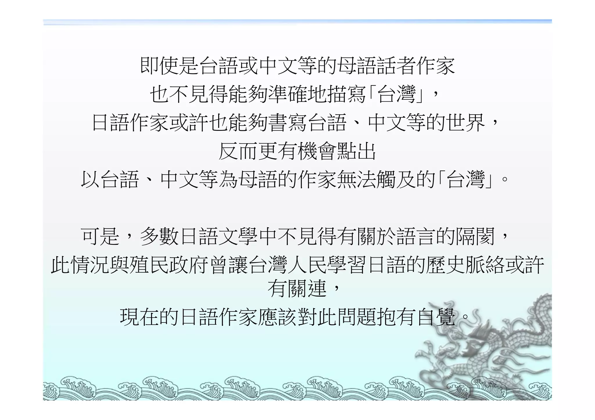 即使是台語或中文等的母語話者作家
     也不見得能夠準確地描寫｢台灣｣，
  日語作家或許也能夠書寫台語、中文等的世界，
         反而更有機會點出
 以台語、中文等為母語的作家無法觸及的｢台灣｣。

  可是，多數日語文學中不見得有關於語言的隔閡，
此情況與殖民政府曾讓台灣人民學習日語的歷史脈絡或許
           有關連，
    現在的日語作家應該對此問題抱有自覺。
 
