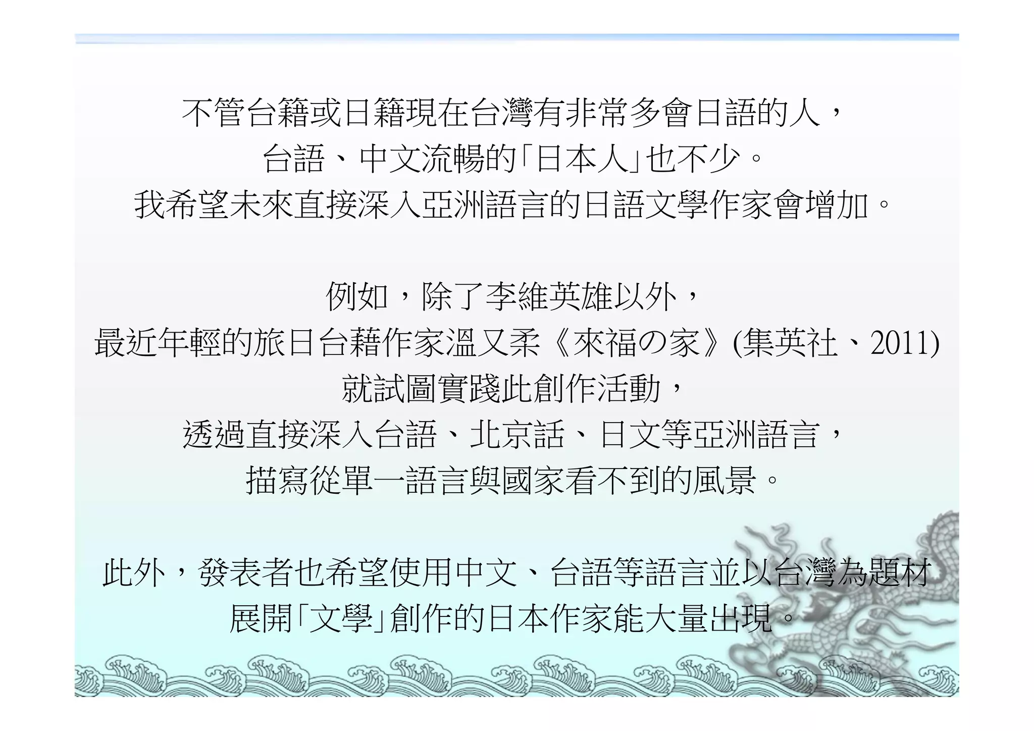 不管台籍或日籍現在台灣有非常多會日語的人，
     台語、中文流暢的｢日本人｣也不少。
 我希望未來直接深入亞洲語言的日語文學作家會增加。

       例如，除了李維英雄以外，
最近年輕的旅日台藉作家溫又柔《來福の家》(集英社、2011)
        就試圖實踐此創作活動，
   透過直接深入台語、北京話、日文等亞洲語言，
     描寫從單一語言與國家看不到的風景。

此外，發表者也希望使用中文、台語等語言並以台灣為題材
    展開｢文學｣創作的日本作家能大量出現。
 