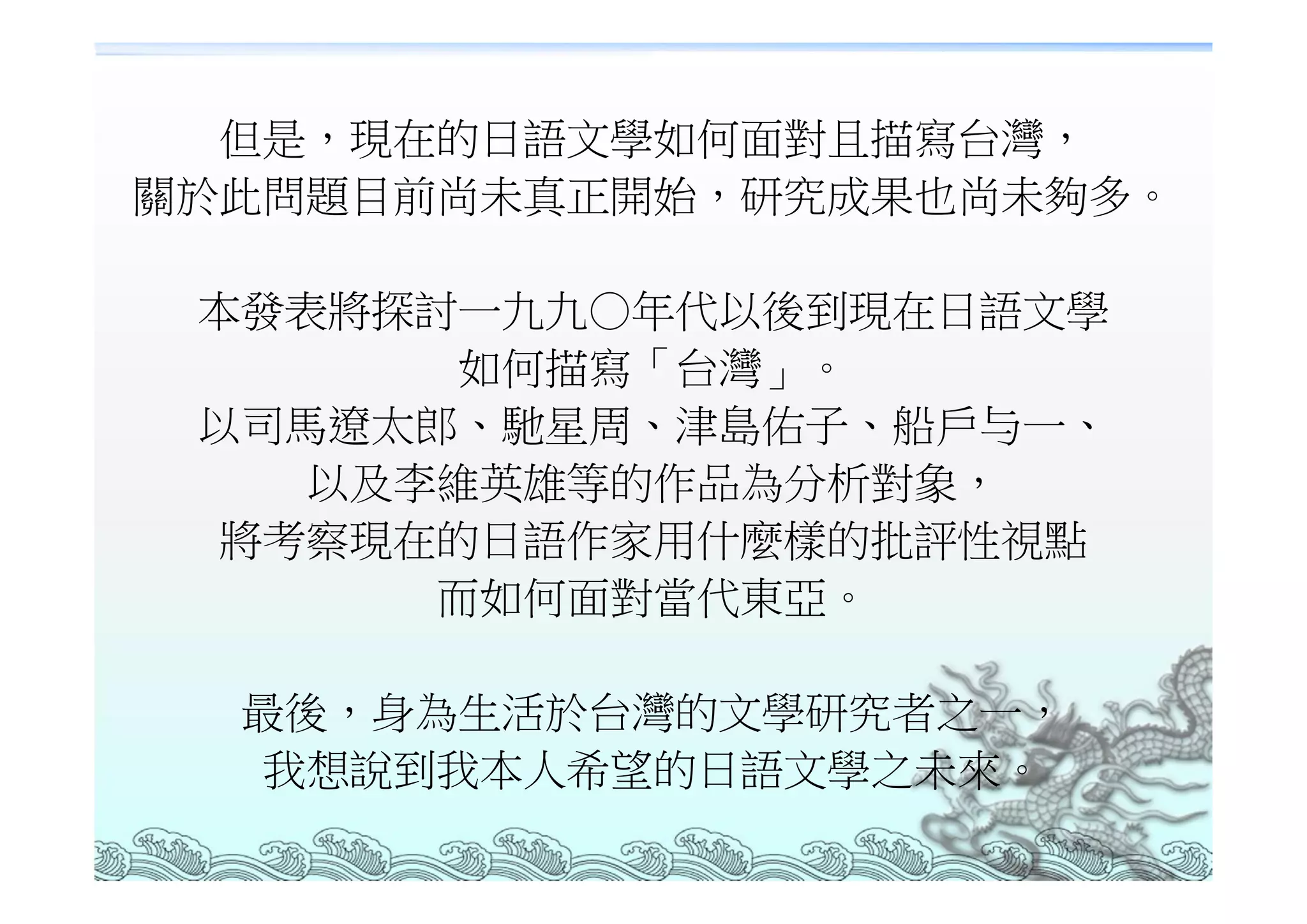 但是，現在的日語文學如何面對且描寫台灣，
關於此問題目前尚未真正開始，研究成果也尚未夠多。

 本發表將探討一九九○年代以後到現在日語文學
        如何描寫「台灣」。
 以司馬遼太郎、馳星周、津島佑子、船戶与一、
    以及李維英雄等的作品為分析對象，
 將考察現在的日語作家用什麼樣的批評性視點
       而如何面對當代東亞。

  最後，身為生活於台灣的文學研究者之一，
   我想說到我本人希望的日語文學之未來。
 