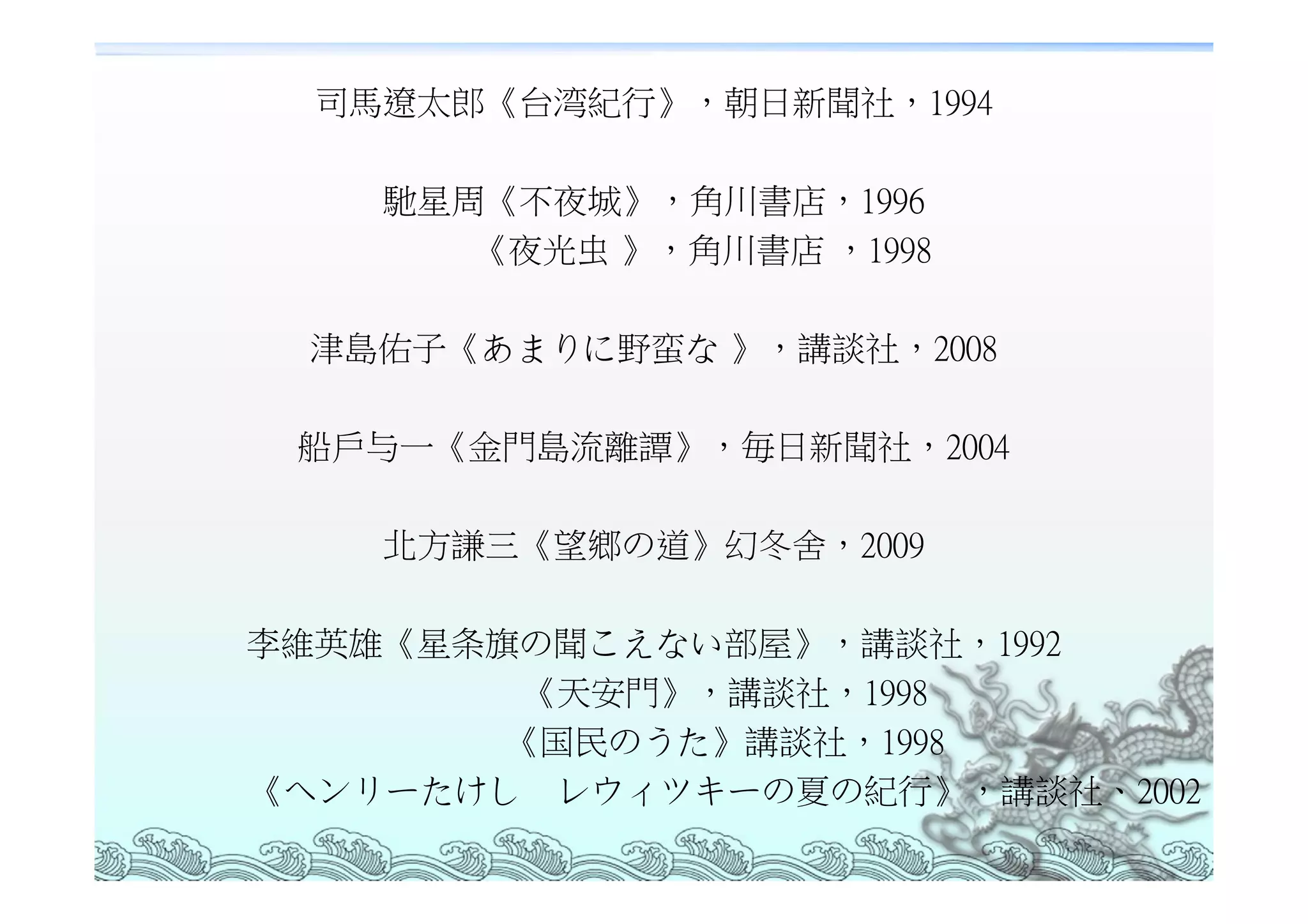 司馬遼太郎《台湾紀行》，朝日新聞社，1994

    馳星周《不夜城》，角川書店，1996
       《夜光虫 》，角川書店 ，1998

  津島佑子《あまりに野蛮な 》，講談社，2008

 船戶与一《金門島流離譚》，毎日新聞社，2004

    北方謙三《望鄉の道》幻冬舍，2009

李維英雄《星条旗の聞こえない部屋》，講談社，1992
         《天安門》，講談社，1998
        《国民のうた》講談社，1998
《ヘンリーたけし レウィツキーの夏の紀行》，講談社、2002
 