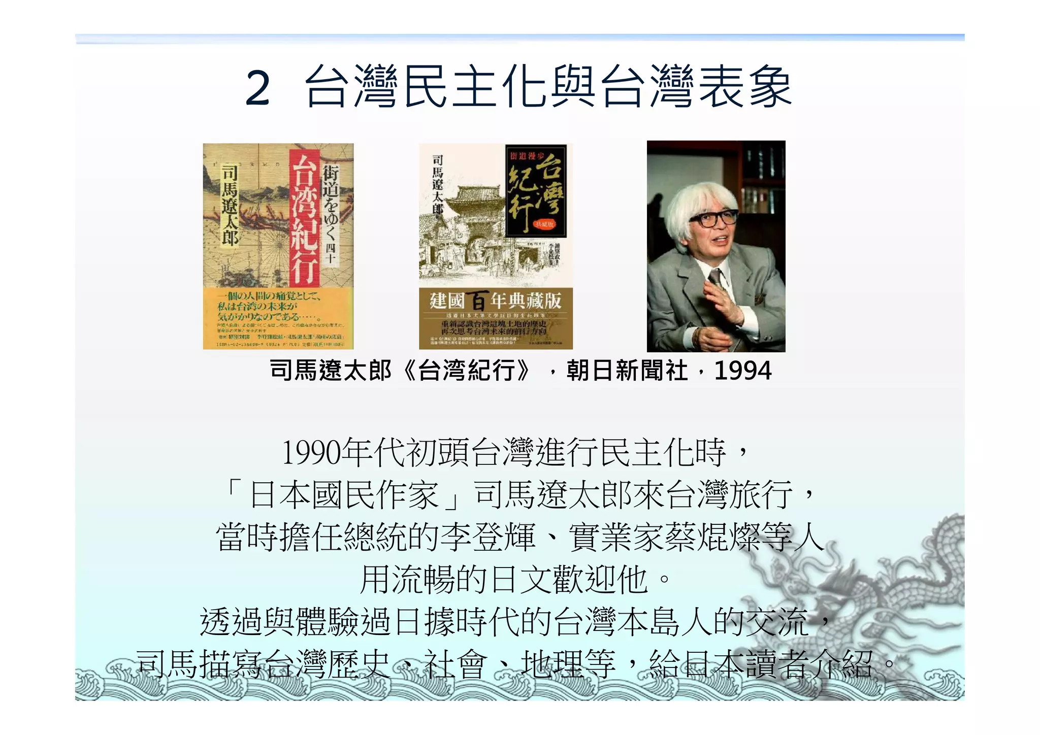 2 台灣民主化與台灣表象




    司馬遼太郎《台湾紀行》，朝日新聞社，1994


     1990年代初頭台灣進行民主化時，
  「日本國民作家」司馬遼太郎來台灣旅行，
  當時擔任總統的李登輝、實業家蔡焜燦等人
          用流暢的日文歡迎他。
  透過與體驗過日據時代的台灣本島人的交流，
司馬描寫台灣歷史、社會、地理等，給日本讀者介紹。
 