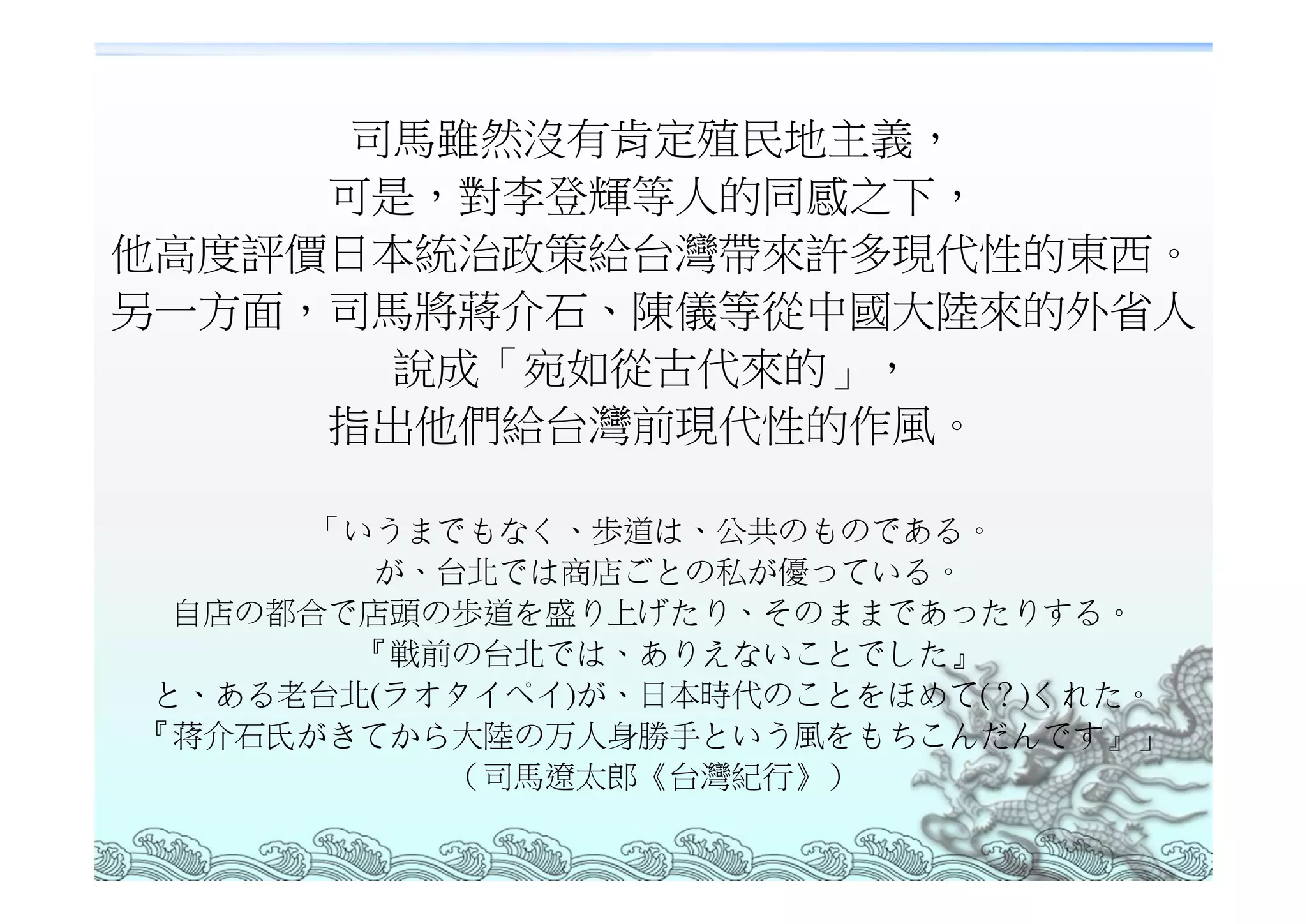 司馬雖然沒有肯定殖民地主義，
     可是，對李登輝等人的同感之下，
他高度評價日本統治政策給台灣帶來許多現代性的東西。
另一方面，司馬將蔣介石、陳儀等從中國大陸來的外省人
       說成「宛如從古代來的」，
     指出他們給台灣前現代性的作風。

     「いうまでもなく、歩道は、公共のものである。
       が、台北では商店ごとの私が優っている。
 自店の都合で店頭の歩道を盛り上げたり、そのままであったりする。
       『戦前の台北では、ありえないことでした』
と、ある老台北(ラオタイペイ)が、日本時代のことをほめて(？)くれた。
『蒋介石氏がきてから大陸の万人身勝手という風をもちこんだんです』」
          （司馬遼太郎《台灣紀行》）
 