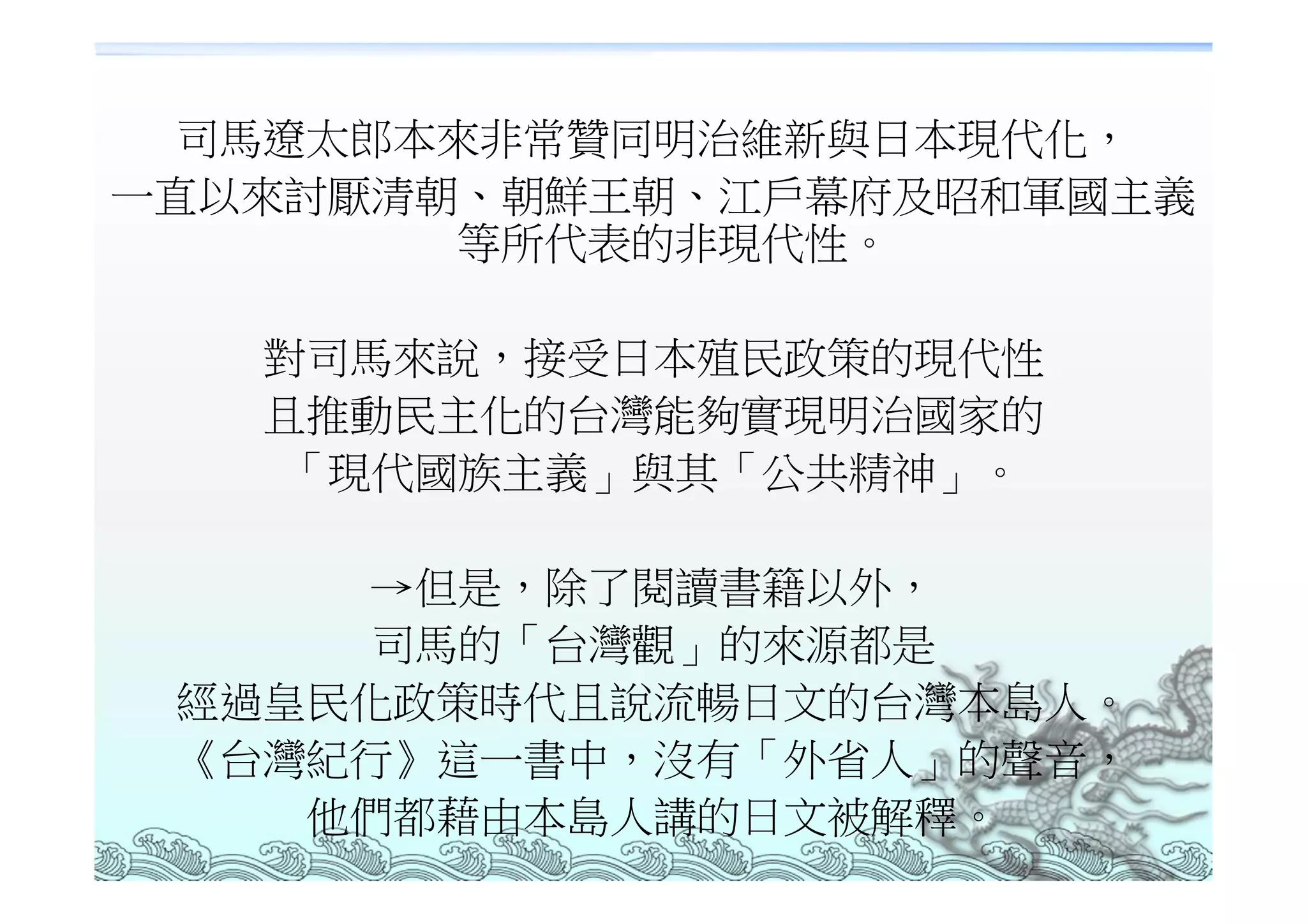 司馬遼太郎本來非常贊同明治維新與日本現代化，
一直以來討厭清朝、朝鮮王朝、江戶幕府及昭和軍國主義
        等所代表的非現代性。

   對司馬來說，接受日本殖民政策的現代性
   且推動民主化的台灣能夠實現明治國家的
   「現代國族主義」與其「公共精神」。

      →但是，除了閱讀書籍以外，
      司馬的「台灣觀」的來源都是
 經過皇民化政策時代且說流暢日文的台灣本島人。
 《台灣紀行》這一書中，沒有「外省人」的聲音，
    他們都藉由本島人講的日文被解釋。
 