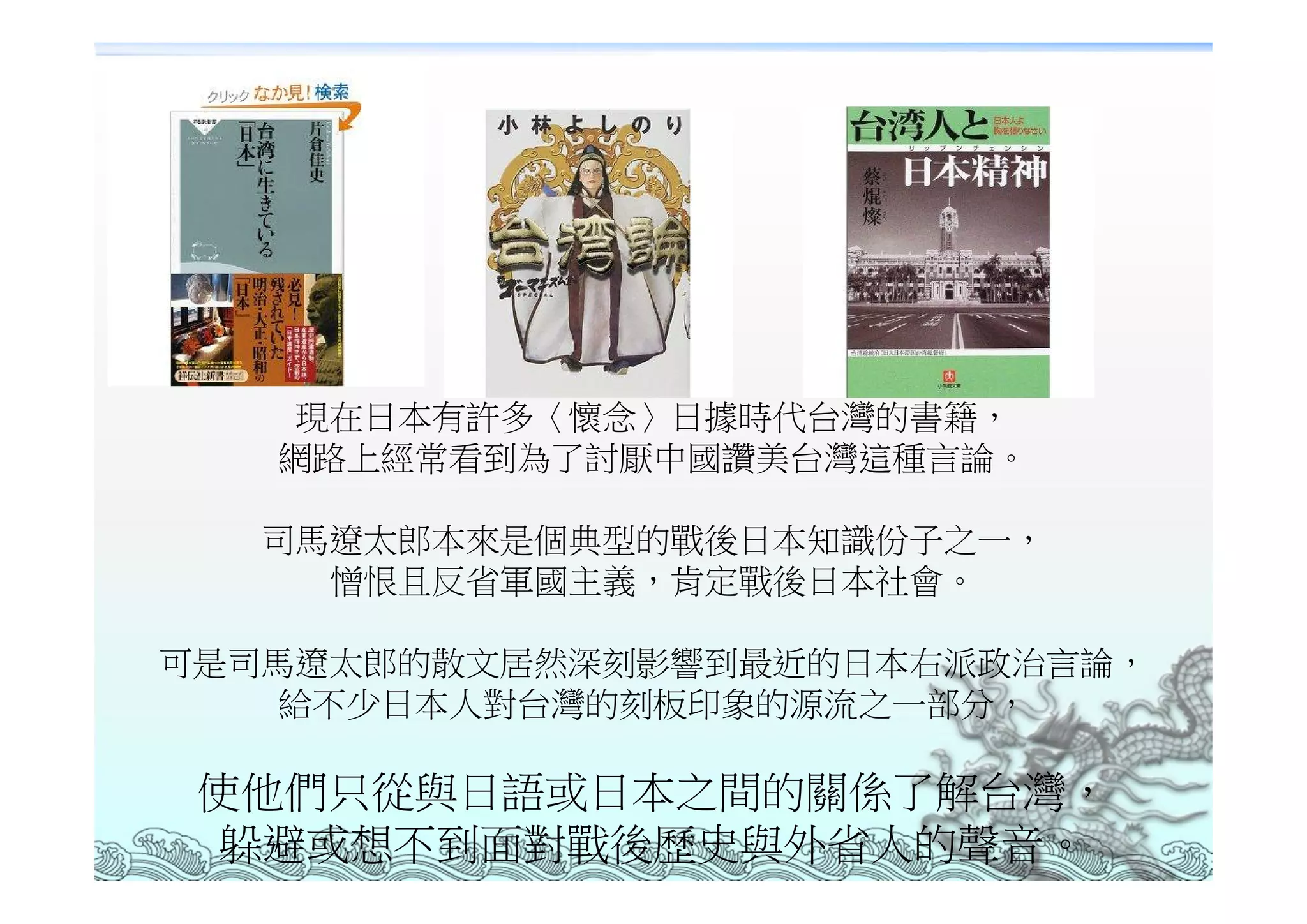 現在日本有許多〈懷念〉日據時代台灣的書籍，
   網路上經常看到為了討厭中國讚美台灣這種言論。

   司馬遼太郎本來是個典型的戰後日本知識份子之一，
     憎恨且反省軍國主義，肯定戰後日本社會。

可是司馬遼太郎的散文居然深刻影響到最近的日本右派政治言論，
    給不少日本人對台灣的刻板印象的源流之一部分，

 使他們只從與日語或日本之間的關係了解台灣，
 躲避或想不到面對戰後歷史與外省人的聲音。
 