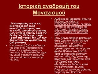 Ιζηνξηθὴ αλαδξνκὴ ηνπ
                Μνλαρηζκνύ
                                       • Αιιὰ θαη νη Πξνθήηεο, φπσο ν
                                         Μσυζήο, ν Ηιίαο, ν
     Ο Μνλαρηζκὸο αλ θαη, σο             Πξφδξνκνο Ισάλλεο, νη νπνίνη
    ηδηαίηεξε κνξθὴ δσήο                 «ἐλ ὄξεζη θαὶ ζπειαίνηο θαὶ
    αλαπηύρζεθε, θπξίσο, ηνλ
    4ν αηώλα, εληνύηνηο σο ηξόπνο        ηαῖο ὀπαῖο ηῆο γῆο» έδεζαλ,
    δσήο ππήξρε απὸ ηελ αξρὴ ηεο         πξνεηύπσζαλ ηελ κνλαρηθὴ
    Δθθιεζίαο. Οιόθιεξε ε Αγία           δσή.
    Γξαθή πεξηγξάθεη ηελ δσὴ ησλ       • ΢ηελ Καηλὴ Γηαζήθε βιέπνπκε,
    δηθαίσλ θαη ησλ ρξηζηηαλώλ σο        φηη ε δσὴ ησλ Μαζεηψλ ηνπ
    δσὴ κνλαρηθή.                        Υξηζηνχ ήηαλ κνλαρηθὴ —
•   Η πξνπησηηθή δσὴ ηνπ Αδὰκ θαη        θνηλνβηαθή. Οη Μαζεηὲο
    ηεο Δχαο ζηνλ Παξάδεηζν ήηαλ         εγθαηέιεηςαλ ηα πάληα γηα λα
    βίσζε ηεο αγγειηθήο δσήο θαη         αθνινπζήζνπλ ηνλ Υξηζηφ.
    πνιηηείαο. Οη Πξσηφπιαζηνη είραλ
    ηελ λνεξὰ πξνζεπρὴ θαη βίσλαλ        Σξία ρξφληα θαζαξίζζεθαλ
    ηελ θνηλσλία θαη ηελ ελφηεηα κε      απὸ ηα πάζε, δερφκελνη ηελ
    ηνλ Θεφ.                             ζεξαπεία, δηὰ ηνπ ιφγνπ, απὸ
                                         ηνλ Υξηζηὸ θαη ηέινο
                                         αμηψζεθαλ λα ιάβνπλ, θαηὰ
                                         ηελ Πεληεθνζηή, ην Άγην
                                         Πλεχκα θαη λα γίλνπλ κέιε ηνπ
                                         ΢ψκαηνο ηνπ Υξηζηνχ.
 