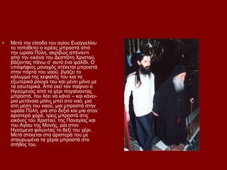 •   Μεηά ηελ είζνδν ηνπ αγίνπ Δπαγγειίνπ
    ην ηνπνζεηεί ν ηεξέαο κπξνζηά απφ
    ηελ σξαία Πχιε, αθξηβψο απέλαληη
    απφ ηελ εηθφλα ηνπ Γεζπφηε Υξηζηνχ,
    βάδνληαο πάλσ ζ’ απηφ έλα ςαιίδη. Ο
    ππνςήθηνο κνλαρφο ζηέθεηαη κπξνζηά
    ζηελ πφξηα ηνπ λανχ, βγάδεη ην
    θάιπκκα ηεο θεθαιήο ηνπ θαη ηα
    εμσηεξηθά ξνχρα ηνπ θαη κέλεη κφλν κε
    ηα εζσηεξηθά. Απφ εθεί ηνλ παίξλεη ν
    Ηγνχκελνο απφ ην ρέξη πεγαίλνληαο
    κπξνζηά, ηνπ ιέεη λα θάλεη – θαη θάλεη-
    κηα κεηάλνηα κφιηο κπεί ζην λαφ, κηα
    ζηε κέζε ηνπ λανχ, κηα κπξνζηά ζηελ
    σξαία Πχιε, κηα ζην δεμηφ θαη κηα ζηνλ
    αξηζηεξφ ρνξφ, ηξεηο κπξνζηά ζηηο
    εηθφλεο ηνπ Υξηζηνχ, ηεο Παλαγίαο θαη
    ηνπ Αγίνπ ηεο Μνλήο, κηα ζηνλ
    Ηγνχκελν θηιψληαο ην δεμί ηνπ ρέξη.
    Μεηά ζηέθεηαη ζηα αξηζηεξά ηνπ κε
    ζηαπξσκέλα ηα ρέξηα κπξνζηά ζην
    ζηήζνο ηνπ.
 