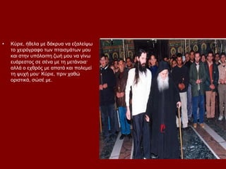 •   Κχξηε, ήζεια κε δάθξπα λα εμαιείςσ
    ην ρεηξφγξαθν ησλ πηαηζκάησλ κνπ
    θαη ζηελ ππφινηπε δσή κνπ λα γίλσ
    επάξεζηνο ζε ζέλα κε ηε κεηάλνηα·
    αιιά ν ερζξφο κε απαηά θαη πνιεκεί
    ηε ςπρή κνπ· Κχξηε, πξηλ ραζψ
    νξηζηηθά, ζψζέ κε.
 