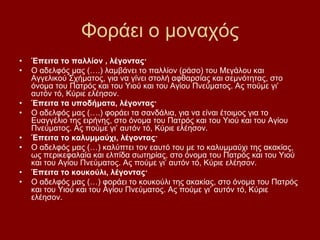 Φνξάεη ν κνλαρφο
•   Έπεηηα ην παιιίνλ , ιέγνληαο·
•   Ο αδειθφο καο (….) ιακβάλεη ην παιιίνλ (ξάζν) ηνπ Μεγάινπ θαη
    Αγγειηθνχ ΢ρήκαηνο, γηα λα γίλεη ζηνιή αθζαξζίαο θαη ζεκλφηεηαο, ζην
    φλνκα ηνπ Παηξφο θαη ηνπ Τηνχ θαη ηνπ Αγίνπ Πλεχκαηνο. Αο πνχκε γη’
    απηφλ ηφ, Κχξηε ειέεζνλ.
•   Έπεηηα ηα ππνδήκαηα, ιέγνληαο·
•   Ο αδειθφο καο (….) θνξάεη ηα ζαλδάιηα, γηα λα είλαη έηνηκνο γηα ην
    Δπαγγέιην ηεο εηξήλεο, ζην φλνκα ηνπ Παηξφο θαη ηνπ Τηνχ θαη ηνπ Αγίνπ
    Πλεχκαηνο. Αο πνχκε γη’ απηφλ ηφ, Κχξηε ειέεζνλ.
•   Έπεηηα ην θαιπκκαύρη, ιέγνληαο·
•   Ο αδειθφο καο (…) θαιχπηεη ηνλ εαπηφ ηνπ κε ην θαιπκκαχρη ηεο αθαθίαο,
    σο πεξηθεθαιαία θαη ειπίδα ζσηεξίαο, ζην φλνκα ηνπ Παηξφο θαη ηνπ Τηνχ
    θαη ηνπ Αγίνπ Πλεχκαηνο. Αο πνχκε γη’ απηφλ ηφ, Κχξηε ειέεζνλ.
•   Έπεηηα ην θνπθνύιη, ιέγνληαο·
•   Ο αδειθφο καο (…) θνξάεη ην θνπθνχιη ηεο αθαθίαο, ζην φλνκα ηνπ Παηξφο
    θαη ηνπ Τηνχ θαη ηνπ Αγίνπ Πλεχκαηνο. Αο πνχκε γη’ απηφλ ηφ, Κχξηε
    ειέεζνλ.
 