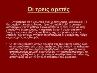 Οη ηξεηο αξεηέο
      Αλαθέξακε φηη ε Δθθιεζία είλαη ζεξαπεπηήξην, λνζνθνκείν. Σν
ίδην ζπκβαίλεη θαη κε ηα Μνλαζηήξηα. ΢᾿απηὰ δειαδὴ νη κνλαρνὶ
θαηαθεχγνπλ γηα λα κάζνπλ ηί είλαη αζζέλεηα, ηί είλαη πγεία θαη πὼο
κπνξνχλ λα ζεξαπεπζνχλ. Η ζεξαπεία δε απηὴ ζπλίζηαηαη ζηελ
άζθεζε ηξησλ αξεηψλ˙ ηεο παξζελίαο, ηεο αθηεκνζχλεο θαη ηεο
ππαθνήο, ησλ νπνίσλ ηελ άζθεζε ππφζρνληαη νη κνλαρνὶ ηελ εκέξα
ηεο κνλαρηθήο ηνπο Κνπξάο.

• Οη Παηέξεο έδσζαλ κεγάιε ζεκαζία ζηηο ηξεηο απηὲο αξεηέο, δηφηη
  αληηζηνηρνχλ ζηα ηξία κεγάια πάζε πνπ βαζαλίδνπλ ηνλ άλζξσπν
  απὸ ηε γέλλεζή ηνπ, δειαδὴ ηε θηιεδνλία, ηε θηιαξγπξία θαη ηε
  θηινθηεκνζύλε. Γειαδὴ ν κνλαρὸο κε ηελ παξζελία ζεξαπεχεη ην
  πάζνο ηεο θηιεδνλίαο, κε ηελ αθηεκνζχλε ζεξαπεχεη ην πάζνο ηεο
  θηιαξγπξίαο θαη κε ηελ ππαθνὴ ζεξαπεχεη ηελ θηινδνμία.
 