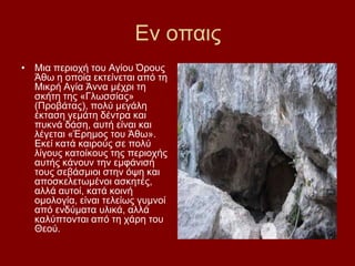 Δλ νπαηο
• Μηα πεξηνρή ηνπ Αγίνπ Όξνπο
  Άζσ ε νπνία εθηείλεηαη απφ ηε
  Μηθξή Αγία Άλλα κέρξη ηε
  ζθήηε ηεο «Γισζζίαο»
  (Πξνβάηαο), πνιχ κεγάιε
  έθηαζε γεκάηε δέληξα θαη
  ππθλά δάζε, απηή είλαη θαη
  ιέγεηαη «Έξεκνο ηνπ Άζσ».
  Δθεί θαηά θαηξνχο ζε πνιχ
  ιίγνπο θαηνίθνπο ηεο πεξηνρήο
  απηήο θάλνπλ ηελ εκθάληζή
  ηνπο ζεβάζκηνη ζηελ φςε θαη
  απνζθειεησκέλνη αζθεηέο,
  αιιά απηνί, θαηά θνηλή
  νκνινγία, είλαη ηειείσο γπκλνί
  απφ ελδχκαηα πιηθά, αιιά
  θαιχπηνληαη απφ ηε ράξε ηνπ
  Θενχ.
 