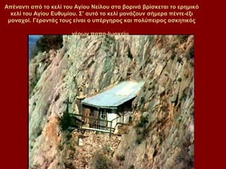 Απέλαληη από ην θειί ηνπ Αγίνπ Νείινπ ζηα βνξηλά βξίζθεηαη ην εξεκηθό
  θειί ηνπ Αγίνπ Δπζπκίνπ. ΢’ απηό ην θειί κνλάδνπλ ζήκεξα πέληε-έμη
 κνλαρνί. Γέξνληάο ηνπο είλαη ν ππέξγεξνο θαη πνιύπεηξνο αζθεηηθόο

                       γέξσλ παπα-Ισαθείκ.
 