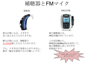 補聴器とFMマイク
         補聴器                FM送信機




視力が悪い人は、メガネで         娘の補聴器には、
良く見えるようになりますね。       FM受信機が付いています。

聴力が悪い人は、補聴器で         この送信機から、
ある程度聞こえるようになります。     FM電波(169MHz帯)を送信して、
                     娘の補聴器に話し手の声を
でも、メガネほど効果は上がりません。   直接届けます。
雑音・騒音を排除するのが難しいです。
                            先生に使っていただ
                             きたいのです
 