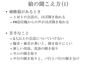 娘の聞こえ方(1)
• 補聴器があるとき
 – １対１の会話が、ほぼ聞き取れる
 – FM送信機からの声がほぼ聞き取れる


• 苦手なこと
 – 2人以上の会話についていけない
 – 騒音・雑音が多いと、聞き取りにくい
 – 新しい用語、英語の聞き取り
 – 早口の聞き取り
 – サ行の聞き取りと、パ行とバ行の聞き分け
 