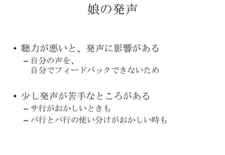 娘の発声

• 聴力が悪いと、発声に影響がある
 – 自分の声を、
   自分でフィードバックできないため


• 少し発声が苦手なところがある
 – サ行がおかしいときも
 – バ行とパ行の使い分けがおかしい時も
 