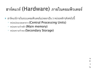    ฮาร์ดแวร์ภายในระบบคอมพิวเตอร์แบ่งออกเป็น 3 หน่วยหลักๆดังต่อไปนี้
    ◦ หน่วยประมวลผลกลาง (Central Processing Units)
    ◦ หน่วยความจาหลัก (Main memory)
    ◦ หน่วยความจารอง (Secondary Storage)




                                                                       16
                                                                       จา
                                                                        ก
                                                                       76
 