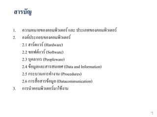 สารบัญ

1.   ความหมายของคอมพิวเตอร์ และ ประเภทของคอมพิวเตอร์
2.   องค์ประกอบของคอมพิวเตอร์
     2.1 ฮาร์ดแวร์ (Hardware)
     2.2 ซอฟต์แวร์ (Software)
     2.3 บุคลากร (Peopleware)
     2.4 ข้อมูลและสารสนเทศ (Data and Information)
     2.5 กระบวนการทางาน (Procedures)
     2.6 การสื่อสารข้อมูล (Datacommunication)
3.   การนาคอมพิวเตอร์มาใช้งาน


                                                       2   จาก
                                                            76
 