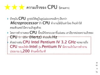    ปัจจุบัน CPU ถูกย่อให้อยู่ในรูปแผ่นวงจรเล็กๆ เรียกว่า
    Microprocessor ถ้า CPU ทางานได้เร็วเท่าไหร ก็จะทาให้
    คอมพิวเตอร์ มีความเร็วสูงด้วย
   โดยการทางานของ CPU นี้จะมีจังหวะเวลาที่แน่นอน เราเรียกหน่วยความเร็วของ
    CPU ว่า “เฮิร์ท” (Hertz) ตัวย่อคือ Hz
   ตัวอย่างเช่น CPU Intel Pentium IV 3.2 GHz จะหมายถึง
    CPU ของบริษัท Intel รุ่น Pentium IV มีความเร็วในการทางาน
    ประมาณ 3,200 ล้านครั้ง/วินาที

                                                                             30
                                                                             จา
                                                                              ก
                                                                             76
 