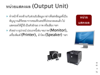    ทาหน้าที่ ตรงข้ามกับส่วนรับข้อมูล กล่าวคือส่งข้อมูลที่เป็น    หน่วย
    สัญญาณดิจิตอล จากคอมพิวเตอร์ที่ประมวลผลแล้ว ไป
                                                                 แสดงผล
    แสดงผลให้ผู้ใช้ เป็นตัวอักษร ภาพ หรือเสียง ฯลฯ
   ตัวอย่าง อุปกรณ์ ประเภทนี้เช่น จอภาพ (Monitor),
    เครื่องพิมพ์ (Printer), ลาโพง (Speaker) ฯลฯ




                                                                          52
                                                                          จา
                                                                           ก
                                                                          76
 