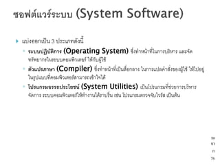    แบ่งออกเป็น 3 ประเภทดังนี้
    ◦ ระบบปฏิบัติการ (Operating System) ซึ่งทาหน้าที่ในการบริหาร และจัด
      ทรัพยากรในระบบคอมพิวเตอร์ ให้กับผู้ใช้
    ◦ ตัวแปรภาษา (Compiler) ซึ่งทาหน้าที่เป็นสื่อกลาง ในการแปลคาสั่งของผู้ใช้ ให้ไปอยู่
      ในรูปแบบที่คอมพิวเตอร์สามารถเข้าใจได้
    ◦ โปรแกรมอรรถประโยชน์ (System Utilities) เป็นโปรแกรมที่ช่วยการบริหาร
      จัดการ ระบบคอมพิวเตอร์ให้ทางานได้ราบรื่น เช่น โปรแกรมตรวจจับไวรัส เป็นต้น




                                                                                          59
                                                                                          จา
                                                                                           ก
                                                                                          76
 